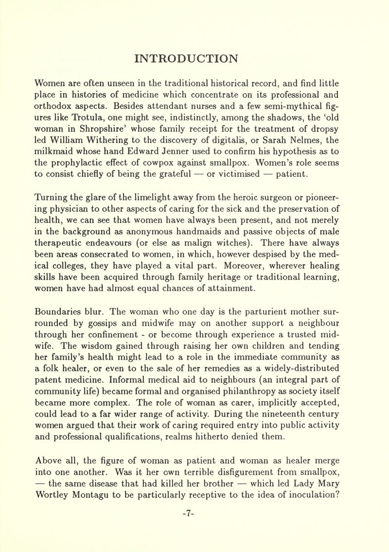 INTRODUCTION Women are often unseen in the traditional historical record, and find little place in histories of medicine which concentrate on its professional and orthodox aspects. Besides attendant nurses and a few semi-mythical fig- ures like Trotula, one might see, indistinctly, among the shadows, the 'old woman in Shropshire' whose family receipt for the treatment of dropsy led William Withering to the discovery of digitalis, or Sarah Nelmes, the milkmaid whose hand Edward Jenner used to confirm his hypothesis as to the prophylactic effect of cowpox against smallpox. Women's role seems to consist chiefly of being the grateful — or victimised — patient. Turning the glare of the limelight away from the heroic surgeon or pioneer- ing physician to other aspects of caring for the sick and the preservation of health, we can see that women have always been present, and not merely in the background as anonymous handmaids and passive objects of male therapeutic endeavours (or else as malign witches). There have always been areas consecrated to women, in which, however despised by the med- ical colleges, they have played a vital part. Moreover, wherever healing skills have been acquired through family heritage or traditional learning, women have had almost equal chances of attainment. Boundaries blur. The woman who one day is the parturient mother sur- rounded by gossips and midwife may on another support a neighbour through her confinement - or become through experience a trusted mid- wife. The wisdom gained through raising her own children and tending her family's health might lead to a role in the immediate community as a folk healer, or even to the sale of her remedies as a widely-distributed patent medicine. Informal medical aid to neighbours (an integral part of community life) became formal and organised philanthropy as society itself became more complex. The role of woman as carer, implicitly accepted, could lead to a far wider range of activity. During the nineteenth century women argued that their work of caring required entry into public activity and professional qualifications, realms hitherto denied them. Above all, the figure of woman as patient and woman as healer merge into one another. Was it her own terrible disfigurement from smallpox, — the same disease that had killed her brother — which led Lady Mary Wortley Montagu to be particularly receptive to the idea of inoculation? -7-