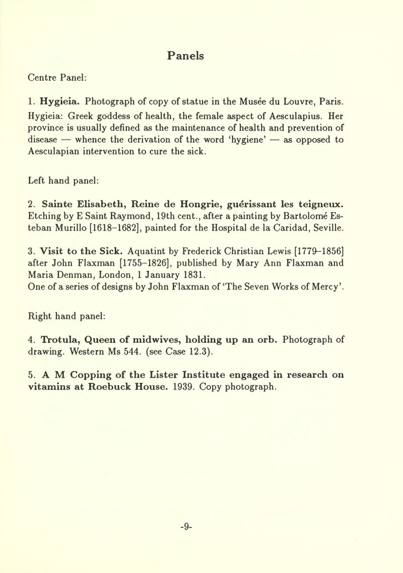 Panels Centre Panel: 1. Hygieia. Photograph of copy of statue in the Musee du Louvre, Paris. Hygieia: Greek goddess of health, the female aspect of Aesculapius. Her province is usually defined as the maintenance of health and prevention of disease — whence the derivation of the word 'hygiene' — as opposed to Aesculapian intervention to cure the sick. Left hand panel: 2. Sainte Elisabeth, Reine de Hongrie, guerissant les teigneux. Etching by E Saint Raymond, 19th cent., after a painting by Bartolome Es- teban Murillo [1618-1682], painted for the Hospital de la Caridad, Seville. 3. Visit to the Sick. Aquatint by Frederick Christian Lewis [1779-1856] after John Flaxman [1755-1826], published by Mary Ann Flaxman and Maria Denman, London, 1 January 1831. One of a series of designs by John Flaxman of 'The Seven Works of Mercy'. Right hand panel: 4. Trotula, Queen of midwives, holding up an orb. Photograph of drawing. Western Ms 544. (see Case 12.3). 5. A M Copping of the Lister Institute engaged in research on vitamins at Roebuck House. 1939. Copy photograph. -9-