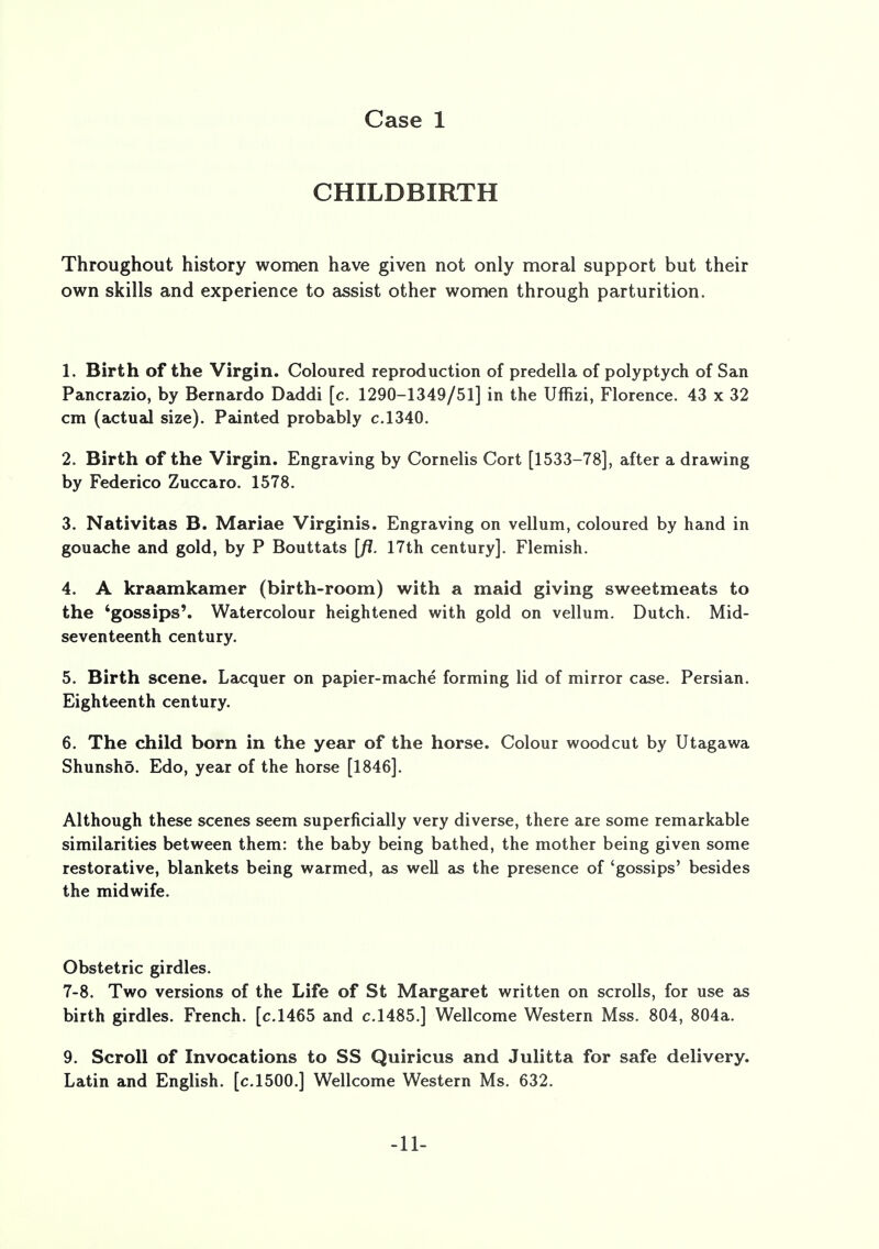 CHILDBIRTH Throughout history women have given not only moral support but their own skills and experience to assist other women through parturition. 1. Birth of the Virgin. Coloured reproduction of predella of polyptych of San Pancrazio, by Bernardo Daddi [c. 1290-1349/51] in the Uffizi, Florence. 43 x 32 cm (actual size). Painted probably c.1340. 2. Birth of the Virgin. Engraving by Cornelis Cort [1533-78], after a drawing by Federico Zuccaro. 1578. 3. Nativitas B. Mariae Virginis. Engraving on vellum, coloured by hand in gouache and gold, by P Bouttats [/?. 17th century]. Flemish. 4. A kraamkamer (birth-room) with a maid giving sweetmeats to the 'gossips'. Watercolour heightened with gold on vellum. Dutch. Mid- seventeenth century. 5. Birth scene. Lacquer on papier-mache forming lid of mirror case. Persian. Eighteenth century. 6. The child born in the year of the horse. Colour woodcut by Utagawa Shunshd. Edo, year of the horse [1846]. Although these scenes seem superficially very diverse, there are some remarkable similarities between them: the baby being bathed, the mother being given some restorative, blankets being warmed, as well as the presence of 'gossips' besides the midwife. Obstetric girdles. 7-8. Two versions of the Life of St Margaret written on scrolls, for use as birth girdles. French, [c.1465 and c.1485.] Wellcome Western Mss. 804, 804a. 9. Scroll of Invocations to SS Quiricus and Julitta for safe delivery. Latin and English, [c.1500.] Wellcome Western Ms. 632. -11-