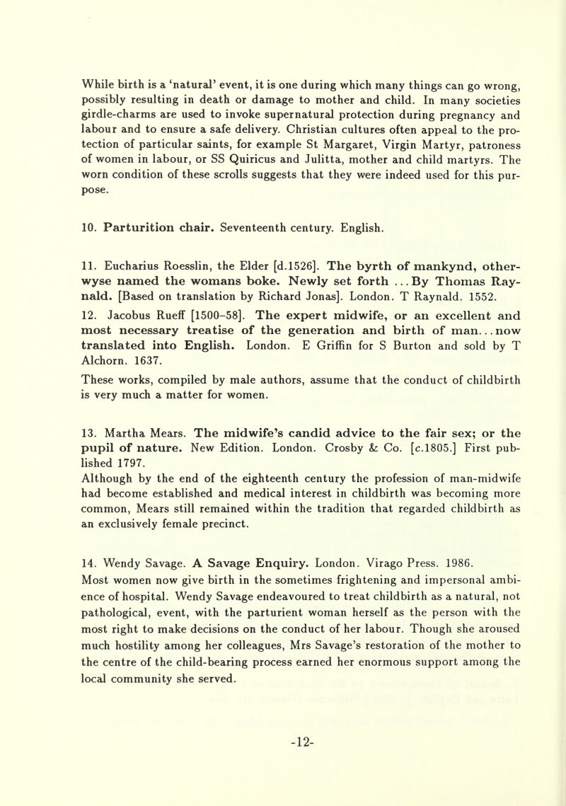While birth is a 'natural' event, it is one during which many things can go wrong, possibly resulting in death or damage to mother and child. In many societies girdle-charms are used to invoke supernatural protection during pregnancy and labour and to ensure a safe delivery. Christian cultures often appeal to the pro- tection of particular saints, for example St Margaret, Virgin Martyr, patroness of women in labour, or SS Quiricus and Julitta, mother and child martyrs. The worn condition of these scrolls suggests that they were indeed used for this pur- pose. 10. Parturition chair. Seventeenth century. English. 11. Eucharius Roesslin, the Elder [d.1526]. The byrth of mankynd, other- wyse named the womans boke. Newly set forth ... By Thomas Ray- nald. [Based on translation by Richard Jonas]. London. T Raynald. 1552. 12. Jacobus Rueff [1500-58]. The expert midwife, or an excellent and most necessary treatise of the generation and birth of man... now translated into English. London. E Griffin for S Burton and sold by T Alchorn. 1637. These works, compiled by male authors, assume that the conduct of childbirth is very much a matter for women. 13. Martha Mears. The midwife's candid advice to the fair sex; or the pupil of nature. New Edition. London. Crosby Sz Co. [c.1805.] First pub- lished 1797. Although by the end of the eighteenth century the profession of man-midwife had become established and medical interest in childbirth was becoming more common, Mears still remained within the tradition that regarded childbirth as an exclusively female precinct. 14. Wendy Savage. A Savage Enquiry. London. Virago Press. 1986. Most women now give birth in the sometimes frightening and impersonal ambi- ence of hospital. Wendy Savage endeavoured to treat childbirth as a natural, not pathological, event, with the parturient woman herself as the person with the most right to make decisions on the conduct of her labour. Though she aroused much hostility among her colleagues, Mrs Savage's restoration of the mother to the centre of the child-bearing process earned her enormous support among the local community she served. -12-