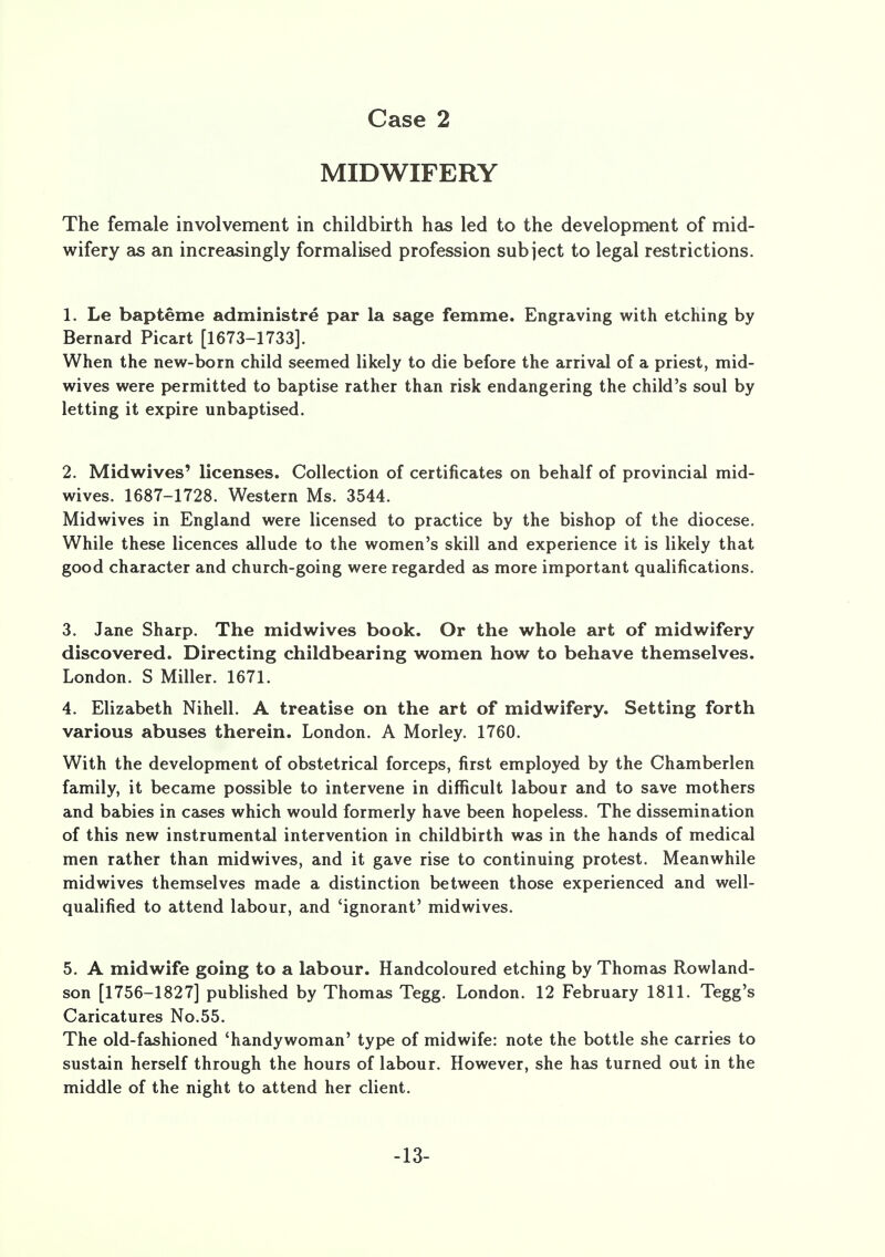 MIDWIFERY The female involvement in childbirth has led to the development of mid- wifery as an increasingly formalised profession subject to legal restrictions. 1. Le bapteme administre par la sage femme. Engraving with etching by Bernard Picart [1673-1733]. When the new-born child seemed likely to die before the arrival of a priest, mid- wives were permitted to baptise rather than risk endangering the child's soul by letting it expire unbaptised. 2. Midwives' licenses. Collection of certificates on behalf of provincial mid- wives. 1687-1728. Western Ms. 3544. Midwives in England were licensed to practice by the bishop of the diocese. While these licences allude to the women's skill and experience it is likely that good character and church-going were regarded as more important qualifications. 3. Jane Sharp. The midwives book. Or the whole art of midwifery discovered. Directing childbearing women how to behave themselves. London. S Miller. 1671. 4. Elizabeth Nihell. A treatise on the art of midwifery. Setting forth various abuses therein. London. A Morley. 1760. With the development of obstetrical forceps, first employed by the Chamberlen family, it became possible to intervene in difficult labour and to save mothers and babies in cases which would formerly have been hopeless. The dissemination of this new instrumental intervention in childbirth was in the hands of medical men rather than midwives, and it gave rise to continuing protest. Meanwhile midwives themselves made a distinction between those experienced and well- qualified to attend labour, and 'ignorant' midwives. 5. A midwife going to a labour. Handcoloured etching by Thomas Rowland- son [1756-1827] published by Thomas Tegg. London. 12 February 1811. Tegg's Caricatures No.55. The old-fashioned 'handywoman' type of midwife: note the bottle she carries to sustain herself through the hours of labour. However, she has turned out in the middle of the night to attend her client. -13-