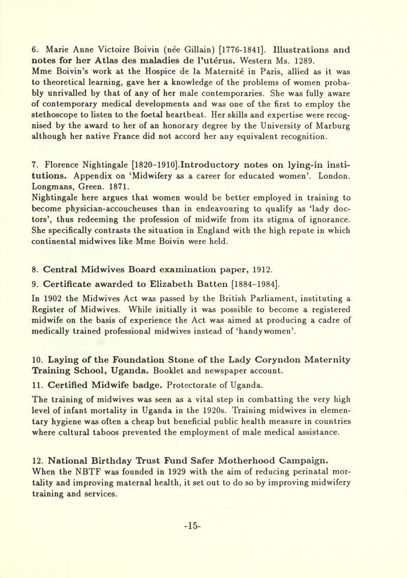 6. Marie Anne Victoire Boivin (nee Gillain) [1776-1841]. Illustrations and notes for her Atlas des maladies de Puterus. Western Ms. 1289. Mme Boivin's work at the Hospice de la Maternite in Paris, allied as it was to theoretical learning, gave her a knowledge of the problems of women proba- bly unrivalled by that of any of her male contemporaries. She was fully aware of contemporary medical developments and was one of the first to employ the stethoscope to listen to the foetal heartbeat. Her skills and expertise were recog- nised by the award to her of an honorary degree by the University of Marburg although her native France did not accord her any equivalent recognition. 7. Florence Nightingale [1820-1910].Introductory notes on lying-in insti- tutions. Appendix on 'Midwifery as a career for educated women'. London. Longmans, Green. 1871. Nightingale here argues that women would be better employed in training to become physician-accoucheuses than in endeavouring to qualify as 'lady doc- tors', thus redeeming the profession of midwife from its stigma of ignorance. She specifically contrasts the situation in England with the high repute in which continental midwives like Mme Boivin were held. 8. Central Midwives Board examination paper, 1912. 9. Certificate awarded to Elizabeth Batten [1884-1984]. In 1902 the Midwives Act was passed by the British Parliament, instituting a Register of Midwives. While initially it was possible to become a registered midwife on the basis of experience the Act was aimed at producing a cadre of medically trained professional midwives instead of 'handy women'. 10. Laying of the Foundation Stone of the Lady Coryndon Maternity Training School, Uganda. Booklet and newspaper account. 11. Certified Midwife badge. Protectorate of Uganda. The training of midwives was seen as a vital step in combatting the very high level of infant mortality in Uganda in the 1920s. Training midwives in elemen- tary hygiene was often a cheap but beneficial public health measure in countries where cultural taboos prevented the employment of male medical assistance. 12. National Birthday Trust Fund Safer Motherhood Campaign. When the NBTF was founded in 1929 with the aim of reducing perinatal mor- tality and improving maternal health, it set out to do so by improving midwifery training and services. -15-