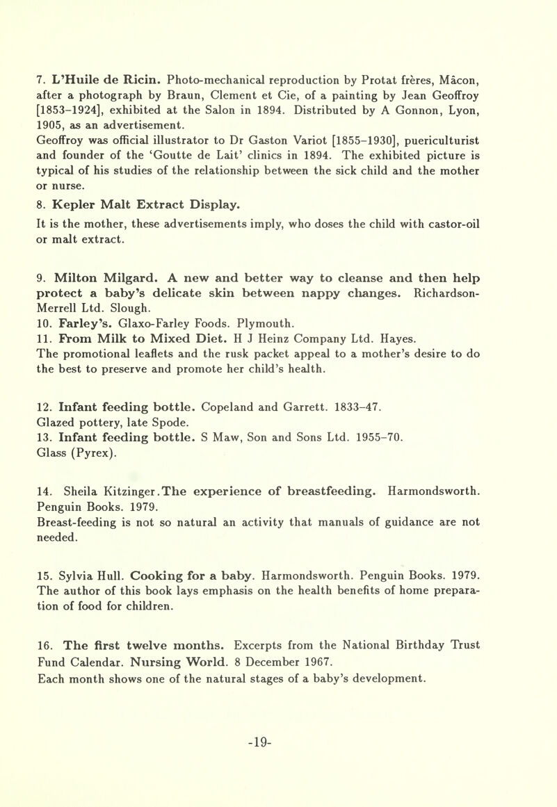 7. L'Huile de Ricin. Photo-mechanical reproduction by Protat freres, Macon, after a photograph by Braun, Clement et Cie, of a painting by Jean Geoffroy [1853-1924], exhibited at the Salon in 1894. Distributed by A Gonnon, Lyon, 1905, as an advertisement. Geoffroy was official illustrator to Dr Gaston Variot [1855-1930], puericulturist and founder of the 'Goutte de Lait' clinics in 1894. The exhibited picture is typical of his studies of the relationship between the sick child and the mother or nurse. 8. Kepler Malt Extract Display. It is the mother, these advertisements imply, who doses the child with castor-oil or malt extract. 9. Milton Milgard. A new and better way to cleanse and then help protect a baby's delicate skin between nappy changes. Richardson- Merrell Ltd. Slough. 10. Farley's. Glaxo-Farley Foods. Plymouth. 11. From Milk to Mixed Diet. H J Heinz Company Ltd. Hayes. The promotional leaflets and the rusk packet appeal to a mother's desire to do the best to preserve and promote her child's health. 12. Infant feeding bottle. Copeland and Garrett. 1833-47. Glazed pottery, late Spode. 13. Infant feeding bottle. S Maw, Son and Sons Ltd. 1955-70. Glass (Pyrex). 14. Sheila Kitzinger.The experience of breastfeeding. Harmondsworth. Penguin Books. 1979. Breast-feeding is not so natural an activity that manuals of guidance are not needed. 15. Sylvia Hull. Cooking for a baby. Harmondsworth. Penguin Books. 1979. The author of this book lays emphasis on the health benefits of home prepara- tion of food for children. 16. The first twelve months. Excerpts from the National Birthday Trust Fund Calendar. Nursing World. 8 December 1967. Each month shows one of the natural stages of a baby's development. -19-