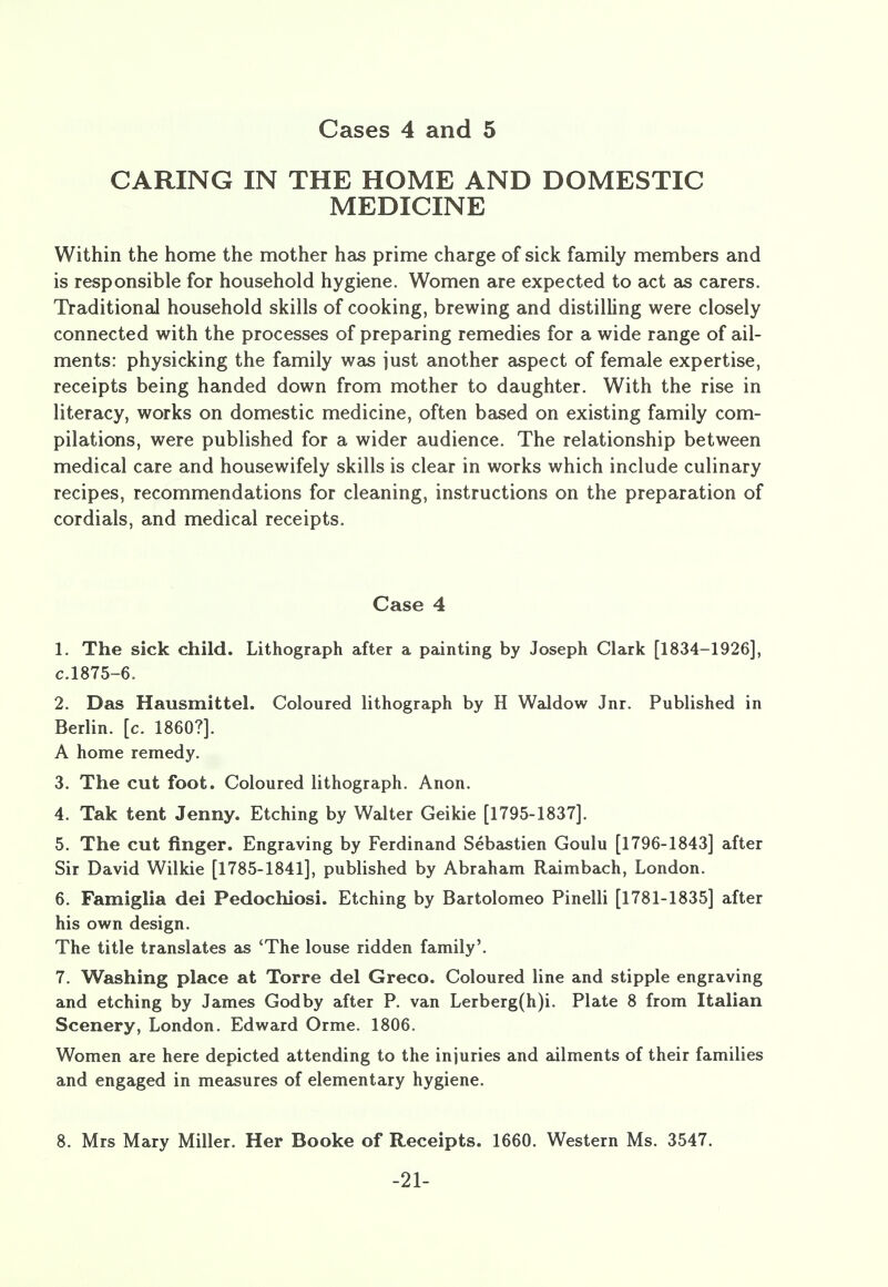 Cases 4 and 5 CARING IN THE HOME AND DOMESTIC MEDICINE Within the home the mother has prime charge of sick family members and is responsible for household hygiene. Women are expected to act as carers. Traditional household skills of cooking, brewing and distilling were closely connected with the processes of preparing remedies for a wide range of ail- ments: physicking the family was just another aspect of female expertise, receipts being handed down from mother to daughter. With the rise in literacy, works on domestic medicine, often based on existing family com- pilations, were published for a wider audience. The relationship between medical care and housewifely skills is clear in works which include culinary recipes, recommendations for cleaning, instructions on the preparation of cordials, and medical receipts. Case 4 1. The sick child. Lithograph after a painting by Joseph Clark [1834-1926], c.1875-6. 2. Das Hausmittel. Coloured lithograph by H Waldow Jnr. Published in Berlin, [c. I860?]. A home remedy. 3. The cut foot. Coloured lithograph. Anon. 4. Tak tent Jenny. Etching by Walter Geikie [1795-1837]. 5. The cut finger. Engraving by Ferdinand Sebastien Goulu [1796-1843] after Sir David Wilkie [1785-1841], published by Abraham Raimbach, London. 6. Famiglia dei Pedochiosi. Etching by Bartolomeo Pinelli [1781-1835] after his own design. The title translates as 'The louse ridden family'. 7. Washing place at Torre del Greco. Coloured line and stipple engraving and etching by James Godby after P. van Lerberg(h)i. Plate 8 from Italian Scenery, London. Edward Orme. 1806. Women are here depicted attending to the injuries and ailments of their families and engaged in measures of elementary hygiene. 8. Mrs Mary Miller. Her Booke of Receipts. 1660. Western Ms. 3547. -21-