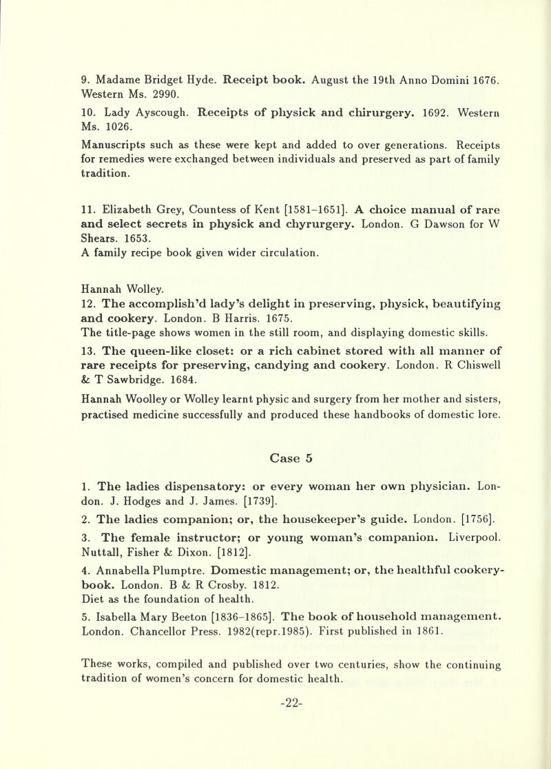 Western Ms. 2990. 10. Lady Ayscough. Receipts of physick and chirurgery. 1692. Western Ms. 1026. Manuscripts such as these were kept and added to over generations. Receipts for remedies were exchanged between individuals and preserved as part of family tradition. 11. Elizabeth Grey, Countess of Kent [1581-1651]. A choice manual of rare and select secrets in physick and chyrurgery. London. G Dawson for W Shears. 1653. A family recipe book given wider circulation. Hannah Wolley. 12. The accomplished lady's delight in preserving, physick, beautifying and cookery. London. B Harris. 1675. The title-page shows women in the still room, and displaying domestic skills. 13. The queen-like closet: or a rich cabinet stored with all manner of rare receipts for preserving, candying and cookery. London. R Chiswell &: T Sawbridge. 1684. Hannah Woolley or Wolley learnt physic and surgery from her mother and sisters, practised medicine successfully and produced these handbooks of domestic lore. Case 5 1. The ladies dispensatory: or every woman her own physician. Lon- don. J. Hodges and J. James. [1739]. 2. The ladies companion; or, the housekeeper's guide. London. [1756]. 3. The female instructor; or young woman's companion. Liverpool. Nuttall, Fisher k Dixon. [1812]. 4. Annabella Plumptre. Domestic management; or, the healthful cookery- book. London. B & R Crosby. 1812. Diet as the foundation of health. 5. Isabella Mary Beeton [1836-1865]. The book of household management. London. Chancellor Press. 1982(repr.l985). First published in 1861. These works, compiled and published over two centuries, show the continuing tradition of women's concern for domestic health. -22-
