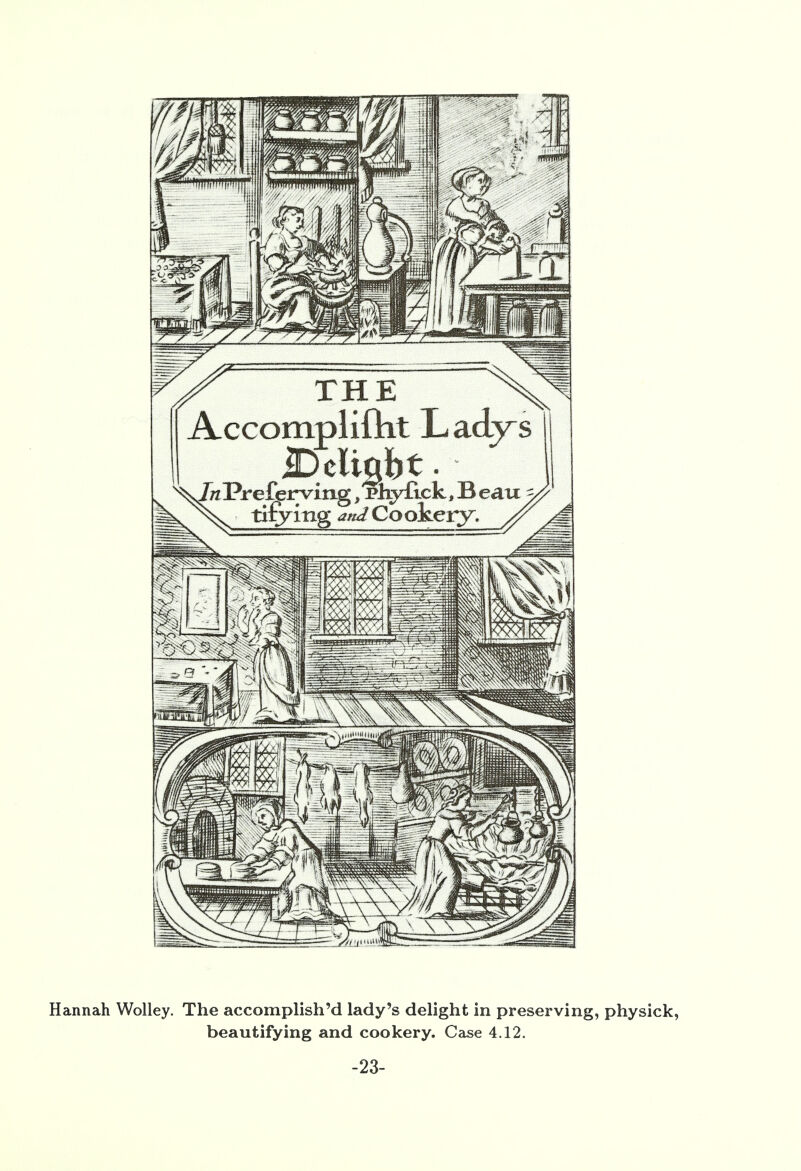 THE Accomplifnt Ladj^s Deligbt. In Pr eferving, rhyftck, B eau titling W Cookery Hannah Wolley. The accomplish'd lady's delight in preserving, physick, beautifying and cookery. Case 4.12. -23-