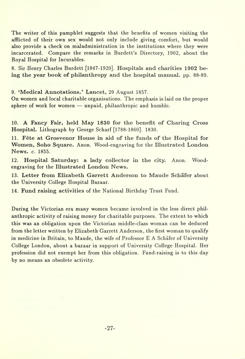 The writer of this pamphlet suggests that the benefits of women visiting the afflicted of their own sex would not only include giving comfort, but would also provide a check on maladministration in the institutions where they were incarcerated. Compare the remarks in Burdett's Directory, 1902, about the Royal Hospital for Incurables. 8. Sir Henry Charles Burdett [1847-1920]. Hospitals and charities 1902 be- ing the year book of philanthropy and the hospital manual, pp. 88-89. 9. 'Medical Annotations.' Lancet, 29 August 1857. On women and local charitable organisations. The emphasis is laid on the proper sphere of work for women — unpaid, philanthropic and humble. 10. A Fancy Fair, held May 1830 for the benefit of Charing Cross Hospital. Lithograph by George Scharf [1788-1860]. 1830. 11. Fete at Grosvenor House in aid of the funds of the Hospital for Women, Soho Square. Anon. Wood-engraving for the Illustrated London News. c. 1855. 12. Hospital Saturday: a lady collector in the city. Anon. Wood- engraving for the Illustrated London News. 13. Letter from Elizabeth Garrett Anderson to Maude Schafer about the University College Hospital Bazaar. 14. Fund raising activities of the National Birthday Trust Fund. During the Victorian era many women became involved in the less direct phil- anthropic activity of raising money for charitable purposes. The extent to which this was an obligation upon the Victorian middle-class woman can be deduced from the letter written by Elizabeth Garrett Anderson, the first woman to qualify in medicine in Britain, to Maude, the wife of Professor E A Schafer of University College London, about a bazaar in support of University College Hospital. Her profession did not exempt her from this obligation. Fund-raising is to this day by no means an obsolete activity. -27-