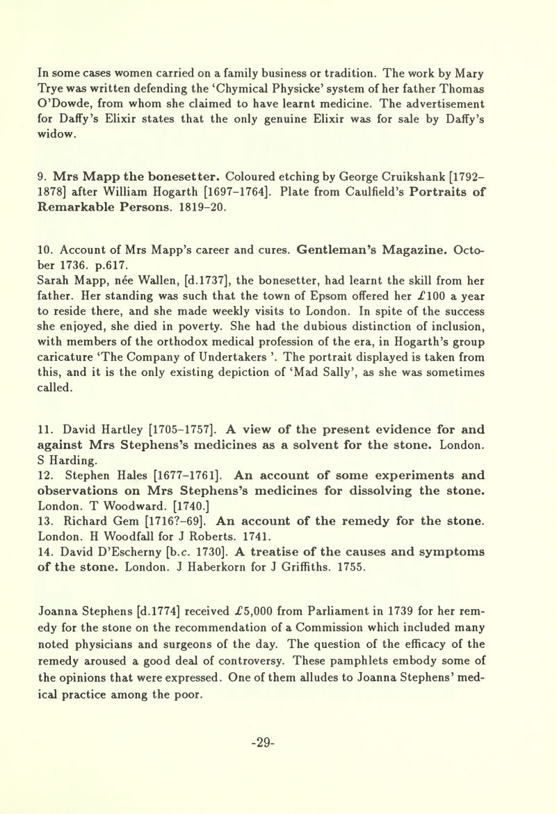 Trye was written defending the 'Chymical Physicke' system of her father Thomas O'Dowde, from whom she claimed to have learnt medicine. The advertisement for Daffy's Elixir states that the only genuine Elixir was for sale by Daffy's widow. 9. Mrs Mapp the bonesetter. Coloured etching by George Cruikshank [1792- 1878] after William Hogarth [1697-1764]. Plate from Caulfield's Portraits of Remarkable Persons. 1819-20. 10. Account of Mrs Mapp's career and cures. Gentleman's Magazine. Octo- ber 1736. p.617. Sarah Mapp, nee Wallen, [d.1737], the bonesetter, had learnt the skill from her father. Her standing was such that the town of Epsom offered her £100 a year to reside there, and she made weekly visits to London. In spite of the success she enjoyed, she died in poverty. She had the dubious distinction of inclusion, with members of the orthodox medical profession of the era, in Hogarth's group caricature 'The Company of Undertakers '. The portrait displayed is taken from this, and it is the only existing depiction of 'Mad Sally', as she was sometimes called. 11. David Hartley [1705-1757]. A view of the present evidence for and against Mrs Stephens's medicines as a solvent for the stone. London. S Harding. 12. Stephen Hales [1677-1761]. An account of some experiments and observations on Mrs Stephens's medicines for dissolving the stone. London. T Woodward. [1740.] 13. Richard Gem [17167-69]. An account of the remedy for the stone. London. H Woodfall for J Roberts. 1741. 14. David D'Escherny [b.c. 1730]. A treatise of the causes and symptoms of the stone. London. J Haberkorn for J Griffiths. 1755. Joanna Stephens [d.1774] received .£5,000 from Parliament in 1739 for her rem- edy for the stone on the recommendation of a Commission which included many noted physicians and surgeons of the day. The question of the efficacy of the remedy aroused a good deal of controversy. These pamphlets embody some of the opinions that were expressed. One of them alludes to Joanna Stephens' med- ical practice among the poor. -29-
