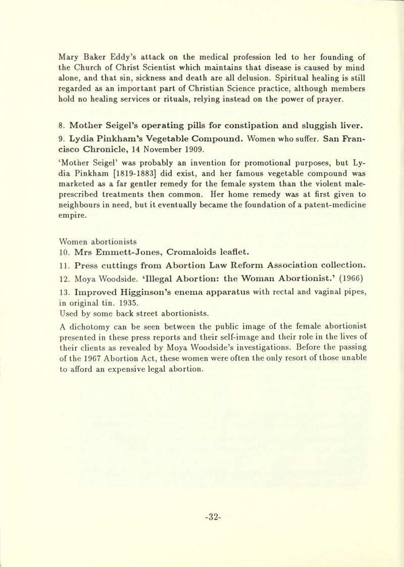 the Church of Christ Scientist which maintains that disease is caused by mind alone, and that sin, sickness and death are all delusion. Spiritual healing is still regarded as an important part of Christian Science practice, although members hold no healing services or rituals, relying instead on the power of prayer. 8. Mother Seigel's operating pills for constipation and sluggish liver. 9. Lydia Pinkharn's Vegetable Compound. Women who suffer. San Fran- cisco Chronicle, 14 November 1909. 'Mother SeigeP was probably an invention for promotional purposes, but Ly- dia Pinkham [1819-1883] did exist, and her famous vegetable compound was marketed as a far gentler remedy for the female system than the violent male- prescribed treatments then common. Her home remedy was at first given to neighbours in need, but it eventually became the foundation of a patent-medicine empire. Women abortionists 10. Mrs Emmett-Jones, Cromaloids leaflet. 11. Press cuttings from Abortion Law Reform Association collection. 12. Moya Woodside. 'Illegal Abortion: the Woman Abortionist.' (1966) 13. Improved Higginson's enema apparatus with rectal and vaginal pipes, in original tin. 1935. Used by some back street abortionists. A dichotomy can be seen between the public image of the female abortionist presented in these press reports and their self-image and their role in the lives of their clients as revealed by Moya Woodside's investigations. Before the passing of the 1967 Abortion Act, these women were often the only resort of those unable to afford an expensive legal abortion. -32-