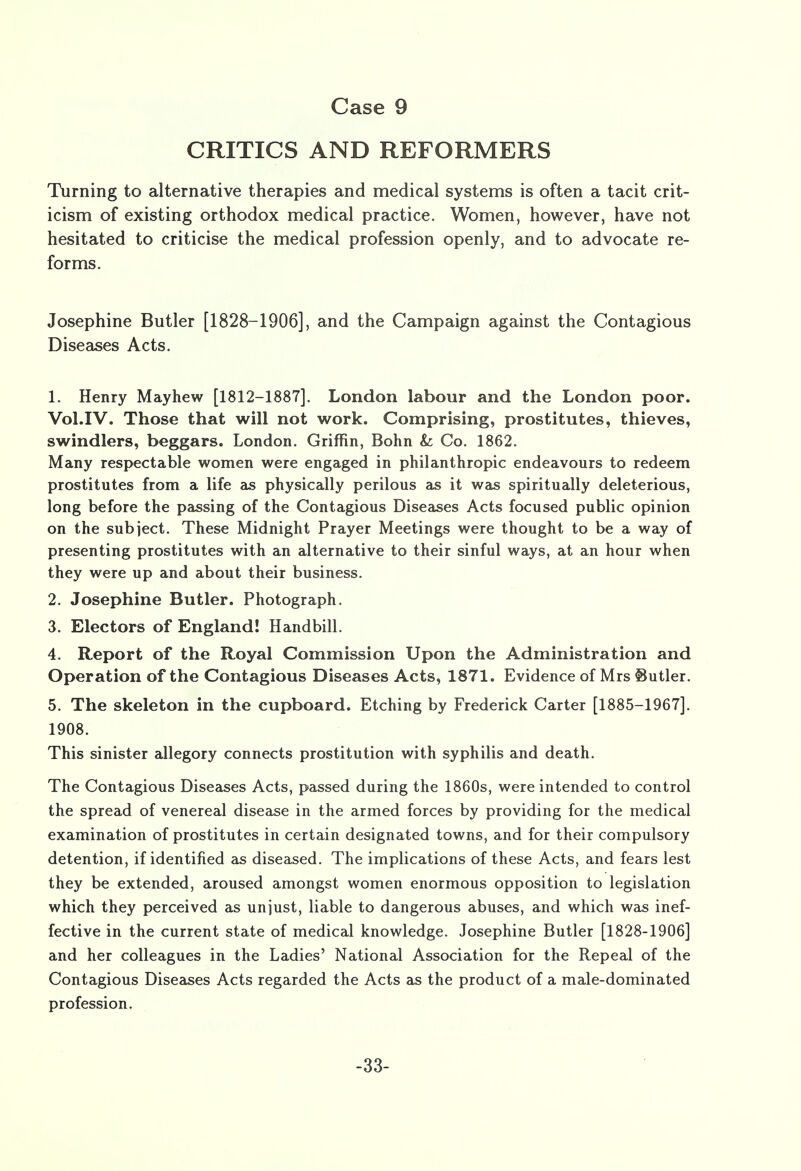 CRITICS AND REFORMERS Turning to alternative therapies and medical systems is often a tacit crit- icism of existing orthodox medical practice. Women, however, have not hesitated to criticise the medical profession openly, and to advocate re- forms. Josephine Butler [1828-1906], and the Campaign against the Contagious Diseases Acts. 1. Henry Mayhew [1812-1887]. London labour and the London poor. Vol.1 V. Those that will not work. Comprising, prostitutes, thieves, swindlers, beggars. London. Griffin, Bohn &; Co. 1862. Many respectable women were engaged in philanthropic endeavours to redeem prostitutes from a life as physically perilous as it was spiritually deleterious, long before the passing of the Contagious Diseases Acts focused public opinion on the subject. These Midnight Prayer Meetings were thought to be a way of presenting prostitutes with an alternative to their sinful ways, at an hour when they were up and about their business. 2. Josephine Butler. Photograph. 3. Electors of England! Handbill. 4. Report of the Royal Commission Upon the Administration and Operation of the Contagious Diseases Acts, 1871. Evidence of Mrs Sutler. 5. The skeleton in the cupboard. Etching by Frederick Carter [1885-1967]. 1908. This sinister allegory connects prostitution with syphilis and death. The Contagious Diseases Acts, passed during the 1860s, were intended to control the spread of venereal disease in the armed forces by providing for the medical examination of prostitutes in certain designated towns, and for their compulsory detention, if identified as diseased. The implications of these Acts, and fears lest they be extended, aroused amongst women enormous opposition to legislation which they perceived as unjust, liable to dangerous abuses, and which was inef- fective in the current state of medical knowledge. Josephine Butler [1828-1906] and her colleagues in the Ladies' National Association for the Repeal of the Contagious Diseases Acts regarded the Acts as the product of a male-dominated profession. -33-