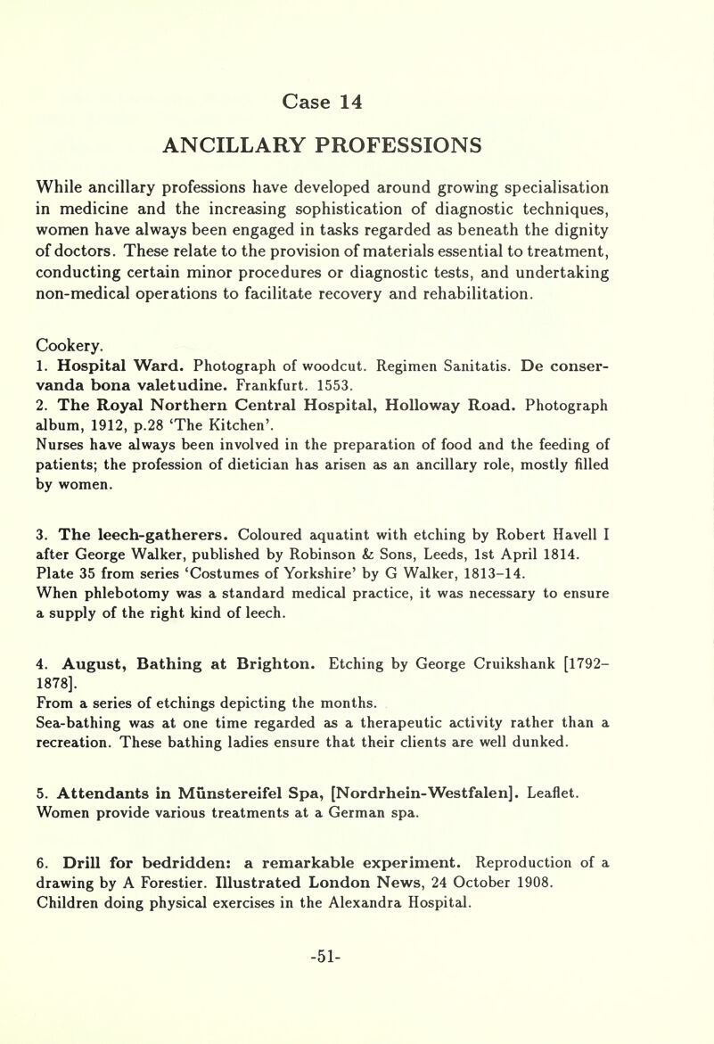 ANCILLARY PROFESSIONS While ancillary professions have developed around growing specialisation in medicine and the increasing sophistication of diagnostic techniques, women have always been engaged in tasks regarded as beneath the dignity of doctors. These relate to the provision of materials essential to treatment, conducting certain minor procedures or diagnostic tests, and undertaking non-medical operations to facilitate recovery and rehabilitation. Cookery. 1. Hospital Ward. Photograph of woodcut. Regimen Sanitatis. De conser- vanda bona valetudine. Frankfurt. 1553. 2. The Royal Northern Central Hospital, Holloway Road. Photograph album, 1912, p.28 'The Kitchen'. Nurses have always been involved in the preparation of food and the feeding of patients; the profession of dietician has arisen as an ancillary role, mostly filled by women. 3. The leech-gatherers. Coloured aquatint with etching by Robert Havell I after George Walker, published by Robinson &; Sons, Leeds, 1st April 1814. Plate 35 from series 'Costumes of Yorkshire' by G Walker, 1813-14. When phlebotomy was a standard medical practice, it was necessary to ensure a supply of the right kind of leech. 4. August, Bathing at Brighton. Etching by George Cruikshank [1792- 1878]. From a series of etchings depicting the months. Sea-bathing was at one time regarded as a therapeutic activity rather than a recreation. These bathing ladies ensure that their clients are well dunked. 5. Attendants in Munstereifel Spa, [Nordrhein-Westfalen]. Leaflet. Women provide various treatments at a German spa. 6. Drill for bedridden: a remarkable experiment. Reproduction of a drawing by A Forestier. Illustrated London News, 24 October 1908. Children doing physical exercises in the Alexandra Hospital. -51-