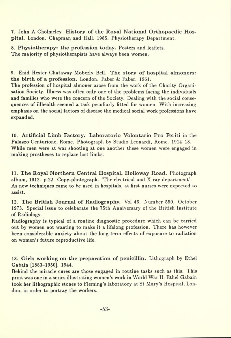 7. John A Cholmeley. History of the Royal National Orthopaedic Hos- pital. London. Chapman and Hall. 1985. Physiotherapy Department. 8. Physiotherapy: the profession today. Posters and leaflets. The majority of physiotherapists have always been women. 9. Enid Hester Chataway Moberly Bell. The story of hospital almoners: the birth of a profession. London. Faber &; Faber. 1961. The profession of hospital almoner arose from the work of the Charity Organi- sation Society. Illness was often only one of the problems facing the individuals and families who were the concern of the Society. Dealing with the social conse- quences of illhealth seemed a task peculiarly fitted for women. With increasing emphasis on the social factors of disease the medical social work professions have expanded. 10. Artificial Limb Factory. Laboratorio Volontario Pro Feriti in the Palazzo Centurione, Rome. Photograph by Studio Leonardi, Rome. 1914-18. While men were at war shooting at one another these women were engaged in making prostheses to replace lost limbs. 11. The Royal Northern Central Hospital, Hollo way Road. Photograph album, 1912. p.22. Copy-photograph. 'The electrical and X ray department'. As new techniques came to be used in hospitals, at first nurses were expected to assist. 12. The British Journal of Radiography. Vol 46. Number 550. October 1973. Special issue to celebarate the 75th Anniversary of the British Institute of Radiology. Radiography is typical of a routine diagnostic procedure which can be carried out by women not wanting to make it a lifelong profession. There has however been considerable anxiety about the long-term effects of exposure to radiation on women's future reproductive life. 13. Girls working on the preparation of penicillin. Lithograph by Ethel Gabain [1883-1950]. 1944. Behind the miracle cures are those engaged in routine tasks such as this. This print was one in a series illustrating women's work in World War II. Ethel Gabain took her lithographic stones to Fleming's laboratory at St Mary's Hospital, Lon- don, in order to portray the workers. -53-