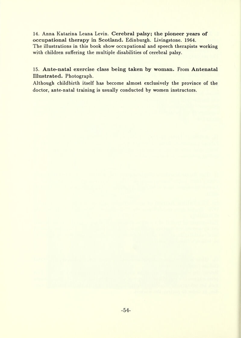 occupational therapy in Scotland. Edinburgh. Livingstone. 1964. The illustrations in this book show occupational and speech therapists working with children suffering the multiple disabilities of cerebral palsy. 15. Ante-natal exercise class being taken by woman. From Antenatal Illustrated. Photograph. Although childbirth itself has become almost exclusively the province of the doctor, ante-natal training is usually conducted by women instructors. -54-