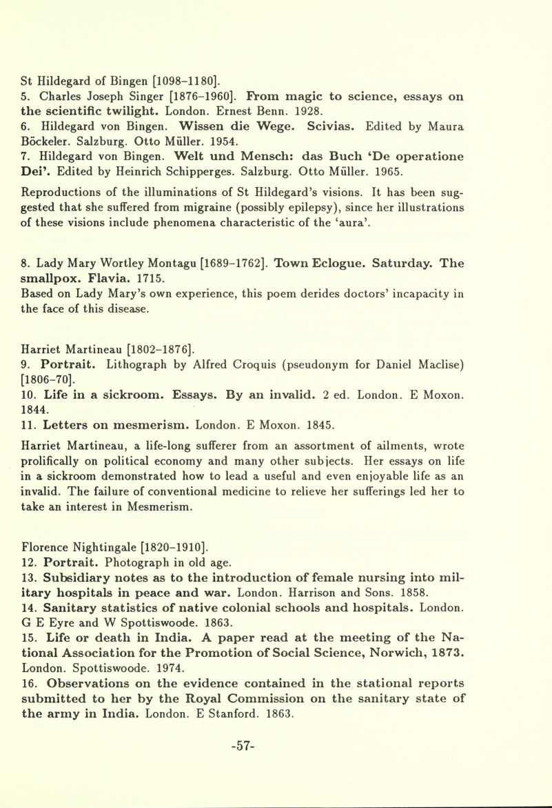 St Hildegard of Bingen [1098-1180]. 5. Charles Joseph Singer [1876-1960]. From magic to science, essays on the scientific twilight. London. Ernest Benn. 1928. 6. Hildegard von Bingen. Wissen die Wege. Scivias. Edited by Maura Bockeler. Salzburg. Otto Miiller. 1954. 7. Hildegard von Bingen. Welt und Mensch: das Buch 'De operatione Dei'. Edited by Heinrich Schipperges. Salzburg. Otto Miiller. 1965. Reproductions of the illuminations of St Hildegard's visions. It has been sug- gested that she suffered from migraine (possibly epilepsy), since her illustrations of these visions include phenomena characteristic of the 'aura'. 8. Lady Mary Wortley Montagu [1689-1762]. Town Eclogue. Saturday. The smallpox. Flavia. 1715. Based on Lady Mary's own experience, this poem derides doctors' incapacity in the face of this disease. Harriet Martineau [1802-1876]. 9. Portrait. Lithograph by Alfred Croquis (pseudonym for Daniel Maclise) [1806-70]. 10. Life in a sickroom. Essays. By an invalid. 2 ed. London. E Moxon. 1844. 11. Letters on mesmerism. London. E Moxon. 1845. Harriet Martineau, a life-long sufferer from an assortment of ailments, wrote prolifically on political economy and many other subjects. Her essays on life in a sickroom demonstrated how to lead a useful and even enjoyable life as an invalid. The failure of conventional medicine to relieve her sufferings led her to take an interest in Mesmerism. Florence Nightingale [1820-1910]. 12. Portrait. Photograph in old age. 13. Subsidiary notes as to the introduction of female nursing into mil- itary hospitals in peace and war. London. Harrison and Sons. 1858. 14. Sanitary statistics of native colonial schools and hospitals. London. G E Eyre and W Spottiswoode. 1863. 15. Life or death in India. A paper read at the meeting of the Na- tional Association for the Promotion of Social Science, Norwich, 1873. London. Spottiswoode. 1974. 16. Observations on the evidence contained in the stational reports submitted to her by the Royal Commission on the sanitary state of the army in India. London. E Stanford. 1863. -57-