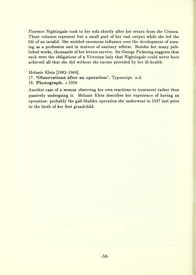Florence Nightingale took to her sofa shortly after her return from the Crimea. These volumes represent but a small part of her vast output while she led the life of an invalid. She wielded enormous influence over the development of nurs- ing as a profession and in matters of sanitary reform. Besides her many pub- lished works, thousands of her letters survive. Sir George Pickering suggests that such were the obligations of a Victorian lady that Nightingale could never have achieved all that she did without the excuse provided by her ill-health. Melanie Klein [1882-1960]. 17. 'Observations after an operation'. Typescript, n.d. 18. Photograph, c.1959 Another case of a woman observing her own reactions to treatment rather than passively undergoing it. Melanie Klein describes her experience of having an operation: probably the gall-bladder operation she underwent in 1937 just prior to the birth of her first grandchild. -58-