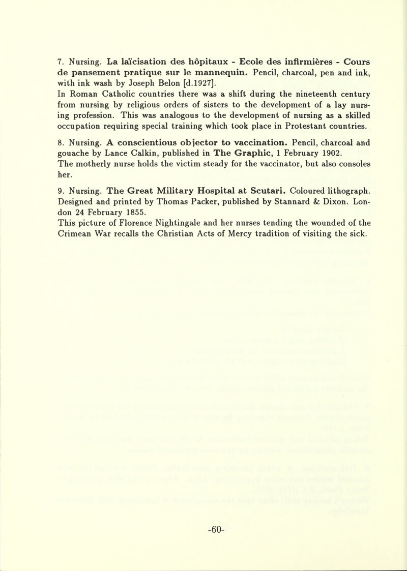 7. Nursing. La la'icisation des hopitaux - Ecole des infirmieres - Cours de pansement pratique sur le mannequin. Pencil, charcoal, pen and ink, with ink wash by Joseph Belon [d.1927]. In Roman Catholic countries there was a shift during the nineteenth century from nursing by religious orders of sisters to the development of a lay nurs- ing profession. This was analogous to the development of nursing as a skilled occupation requiring special training which took place in Protestant countries. 8. Nursing. A conscientious objector to vaccination. Pencil, charcoal and gouache by Lance Calkin, published in The Graphic, 1 February 1902. The motherly nurse holds the victim steady for the vaccinator, but also consoles her. 9. Nursing. The Great Military Hospital at Scutari. Coloured lithograph. Designed and printed by Thomas Packer, published by Stannard Sz Dixon. Lon- don 24 February 1855. This picture of Florence Nightingale and her nurses tending the wounded of the Crimean War recalls the Christian Acts of Mercy tradition of visiting the sick. -60-