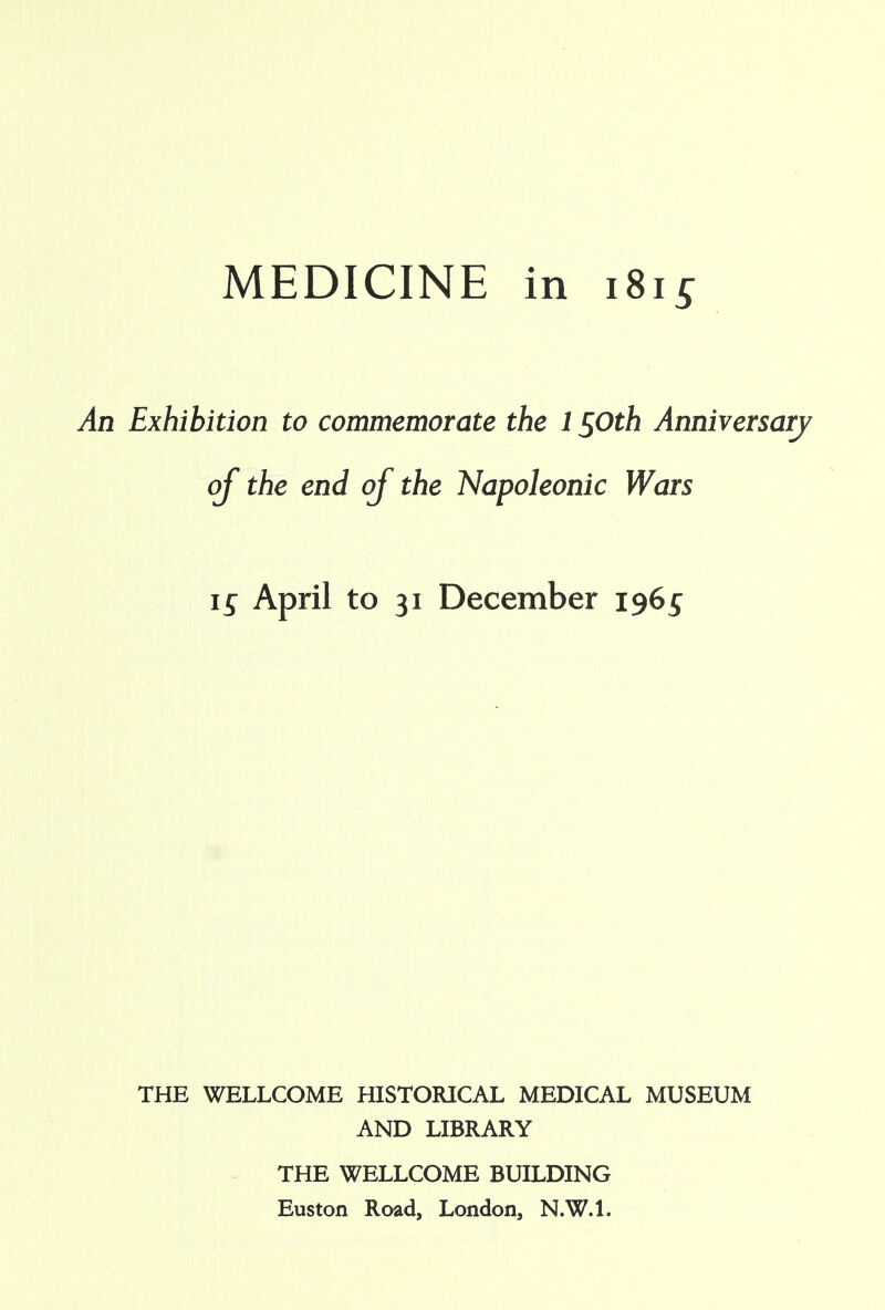 An Exhibition to commemorate the 1 $Oth Anniversary of the end of the Napoleonic Wars April to 31 December 1965 THE WELLCOME HISTORICAL MEDICAL MUSEUM AND LIBRARY THE WELLCOME BUILDING Euston Road, London, N.W.I.