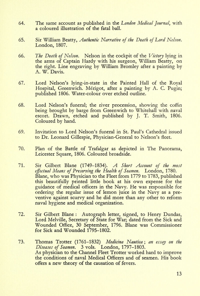 64. The same account as published in the London Medical Journal, with a coloured illustration of the fatal ball. 65. Sir William Beatty, Authentic Narrative of the Death of Lord Nelson. London, 1807. 66. The Death of Nelson. Nelson in the cockpit of the Victory lying in the arms of Captain Hardy with his surgeon, William Beatty, on the right. Line engraving by William Bromley after a painting by A. W. Davis. 67. Lord Nelson's lying-in-state in the Painted Hall of the Royal Hospital, Greenwich. Merigot, after a painting by A. C. Pugin; published 1806. Water-colour over etched outline. 68. Lord Nelson's funeral; the river procession, showing the coffin being brought by barge from Greenwich to Whitehall with naval escort. Drawn, etched and published by J. T. Smith, 1806. Coloured by hand. 69. Invitation to Lord Nelson's funeral in St. Paul's Cathedral issued to Dr. Leonard Gillespie, Physician-General to Nelson's fleet. 70. Plan of the Battle of Trafalgar as depicted in The Panorama, Leicester Square, 1806. Coloured broadside. 71. Sir Gilbert Blane (1749-1834). A Short Account of the most effectual Means of Preserving the Health of Seamen. London, 1780. Blane, who was Physician to the Fleet from 1779 to 1783, published this beautifully printed little book at his own expense for the guidance of medical officers in the Navy. He was responsible for ordering the regular issue of lemon juice in the Navy as a pre- ventive against scurvy and he did more than any other to reform naval hygiene and medical organization. 72. Sir Gilbert Blane : Autograph letter, signed, to Henry Dundas, Lord Melville, Secretary of State for War; dated from the Sick and Wounded Office, 30 September, 1796. Blane was Commissioner for Sick and Wounded 1795-1802. 73. Thomas Trotter (1761-1832) Medicina Nautica; an essay on the Diseases of Seamen. 3 vols. London, 1797-1803. As physician to the Channel Fleet Trotter worked hard to improve the conditions of naval Medical Officers and of seamen. His book offers a new theory of the causation of fevers.