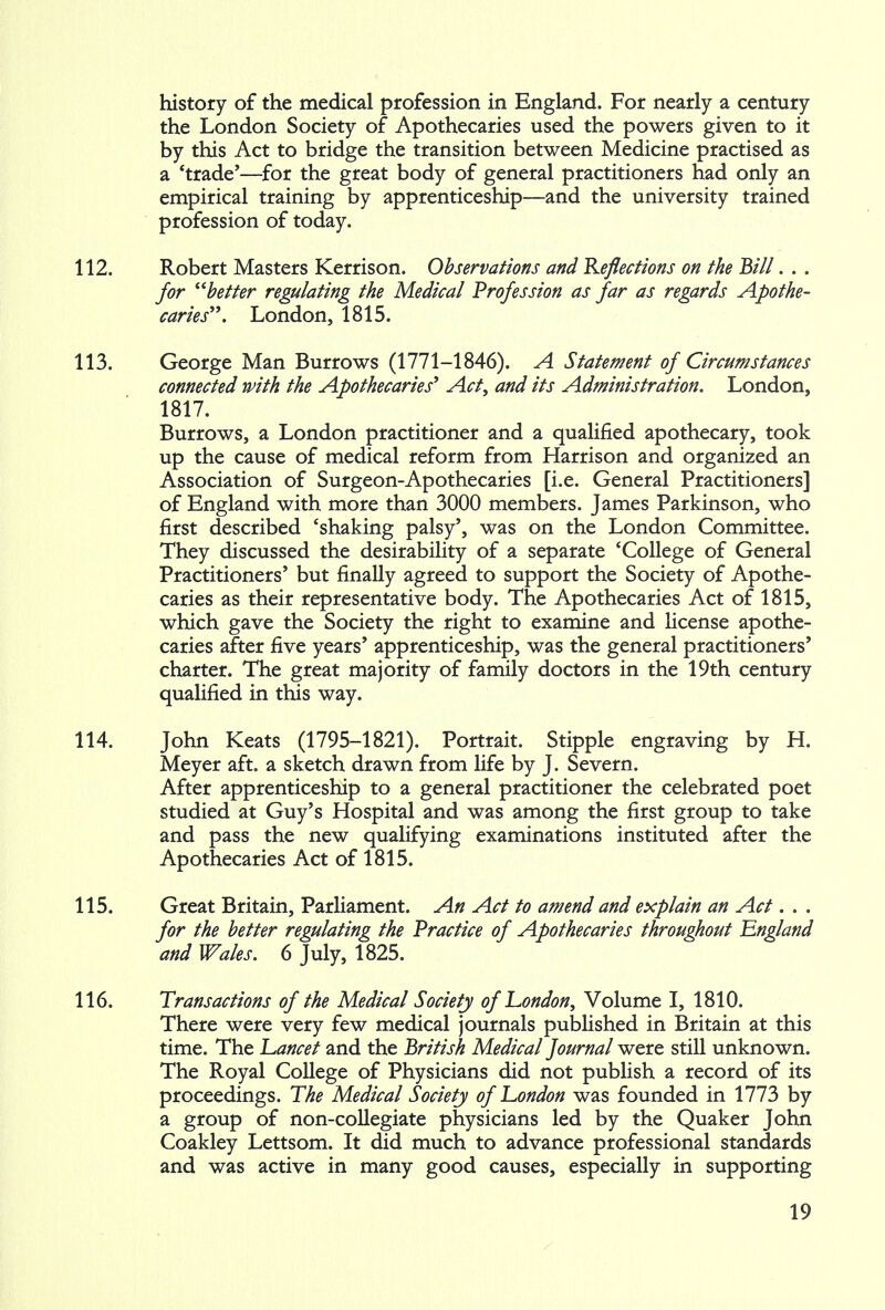 history of the medical profession in England. For nearly a century the London Society of Apothecaries used the powers given to it by this Act to bridge the transition between Medicine practised as a 'trade'—for the great body of general practitioners had only an empirical training by apprenticeship—and the university trained profession of today. 112. Robert Masters Kerrison. Observations and Reflections on the Bill. . . for better regulating the Medical Profession as far as regards Apothe- caries. London, 1815. 113. George Man Burrows (1771-1846). A Statement of Circumstances connected with the Apothecaries' Act, and its Administration. London, 1817. Burrows, a London practitioner and a qualified apothecary, took up the cause of medical reform from Harrison and organized an Association of Surgeon-Apothecaries [i.e. General Practitioners] of England with more than 3000 members. James Parkinson, who first described 'shaking palsy', was on the London Committee. They discussed the desirability of a separate 'College of General Practitioners' but finally agreed to support the Society of Apothe- caries as their representative body. The Apothecaries Act of 1815, which gave the Society the right to examine and license apothe- caries after five years' apprenticeship, was the general practitioners' charter. The great majority of family doctors in the 19th century qualified in this way. 114. John Keats (1795-1821). Portrait. Stipple engraving by H. Meyer aft. a sketch drawn from life by J. Severn. After apprenticeship to a general practitioner the celebrated poet studied at Guy's Hospital and was among the first group to take and pass the new qualifying examinations instituted after the Apothecaries Act of 1815. 115. Great Britain, Parliament. An Act to amend and explain an Act. . . for the better regulating the Practice of Apothecaries throughout England and Wales. 6 July, 1825. 116. Transactions of the Medical Society of London, Volume I, 1810. There were very few medical journals published in Britain at this time. The Lancet and the British Medical Journal were still unknown. The Royal College of Physicians did not publish a record of its proceedings. The Medical Society of London was founded in 1773 by a group of non-collegiate physicians led by the Quaker John Coakley Lettsom. It did much to advance professional standards and was active in many good causes, especially in supporting