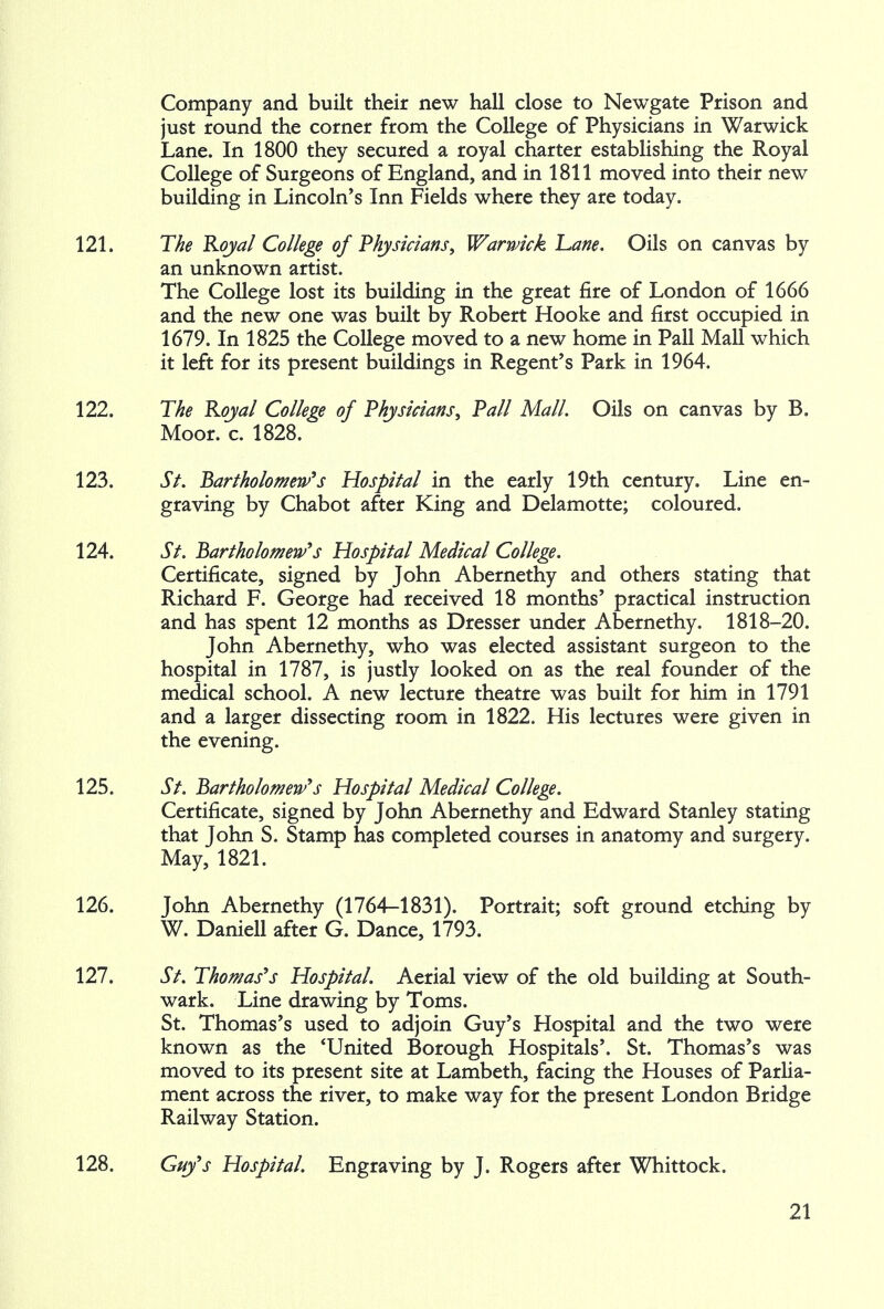 Company and built their new hall close to Newgate Prison and just round the corner from the College of Physicians in Warwick Lane. In 1800 they secured a royal charter establishing the Royal College of Surgeons of England, and in 1811 moved into their new building in Lincoln's Inn Fields where they are today. 121. The Royal College of Physicians, Warwick Lane. Oils on canvas by an unknown artist. The College lost its building in the great fire of London of 1666 and the new one was built by Robert Hooke and first occupied in 1679. In 1825 the College moved to a new home in Pall Mall which it left for its present buildings in Regent's Park in 1964. 122. The Royal College of Physicians, Pall Mall. Oils on canvas by B. Moor. c. 1828. 123. St. Bartholomew's Hospital in the early 19th century. Line en- graving by Chabot after King and Delamotte; coloured. 124. St. Bartholomew's Hospital Medical College. Certificate, signed by John Abernethy and others stating that Richard F. George had received 18 months' practical instruction and has spent 12 months as Dresser under Abernethy. 1818-20. John Abernethy, who was elected assistant surgeon to the hospital in 1787, is justly looked on as the real founder of the medical school. A new lecture theatre was built for him in 1791 and a larger dissecting room in 1822. His lectures were given in the evening. 125. St. Bartholomew's Hospital Medical College. Certificate, signed by John Abernethy and Edward Stanley stating that John S. Stamp has completed courses in anatomy and surgery. May, 1821. 126. John Abernethy (1764-1831). Portrait; soft ground etching by W. Daniell after G. Dance, 1793. 127. St. Thomas's Hospital. Aerial view of the old building at South- ward Line drawing by Toms. St. Thomas's used to adjoin Guy's Hospital and the two were known as the 'United Borough Hospitals'. St. Thomas's was moved to its present site at Lambeth, facing the Houses of Parlia- ment across the river, to make way for the present London Bridge Railway Station. 128. Guy's Hospital. Engraving by J. Rogers after Whittock.