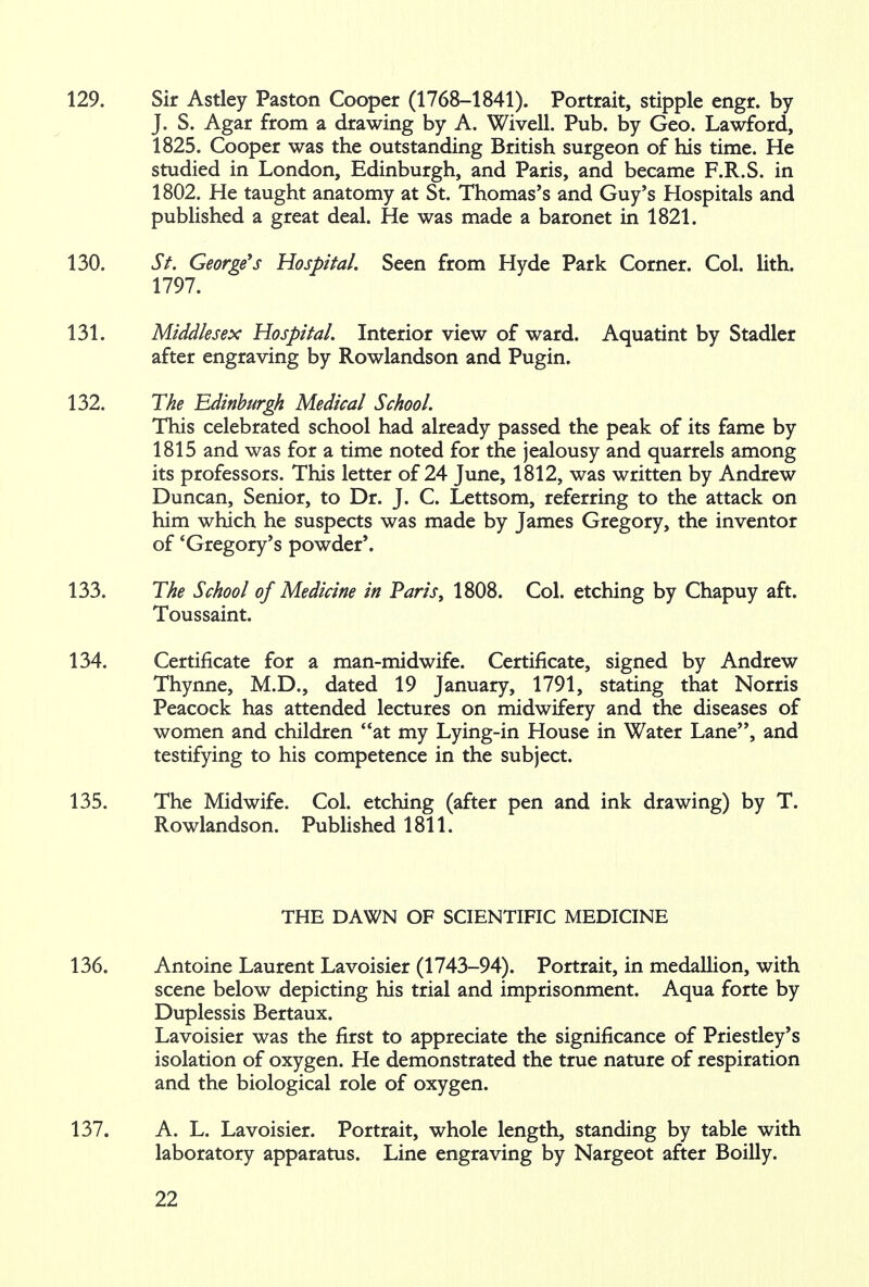 129. Sir Astley Paston Cooper (1768-1841). Portrait, stipple engr. by J. S. Agar from a drawing by A. Wivell. Pub. by Geo. Lawford, 1825. Cooper was the outstanding British surgeon of his time. He studied in London, Edinburgh, and Paris, and became F.R.S. in 1802. He taught anatomy at St. Thomas's and Guy's Hospitals and published a great deal. He was made a baronet in 1821. 130. St. George's Hospital. Seen from Hyde Park Corner. Col. lith. 1797. 131. Middlesex Hospital. Interior view of ward. Aquatint by Stadler after engraving by Rowlandson and Pugin. 132. The Edinburgh Medical School. This celebrated school had already passed the peak of its fame by 1815 and was for a time noted for the jealousy and quarrels among its professors. This letter of 24 June, 1812, was written by Andrew Duncan, Senior, to Dr. J. C. Lettsom, referring to the attack on him which he suspects was made by James Gregory, the inventor of * Gregory's powder'. 133. The School of Medicine in Paris, 1808. Col. etching by Chapuy aft. Toussaint. 134. Certificate for a man-midwife. Certificate, signed by Andrew Thynne, M.D., dated 19 January, 1791, stating that Norris Peacock has attended lectures on midwifery and the diseases of women and children at my Lying-in House in Water Lane, and testifying to his competence in the subject. 135. The Midwife. Col. etching (after pen and ink drawing) by T. Rowlandson. Published 1811. THE DAWN OF SCIENTIFIC MEDICINE 136. Antoine Laurent Lavoisier (1743-94). Portrait, in medallion, with scene below depicting his trial and imprisonment. Aqua forte by Duplessis Bertaux. Lavoisier was the first to appreciate the significance of Priestley's isolation of oxygen. He demonstrated the true nature of respiration and the biological role of oxygen. 137. A. L. Lavoisier. Portrait, whole length, standing by table with laboratory apparatus. Line engraving by Nargeot after Boilly.