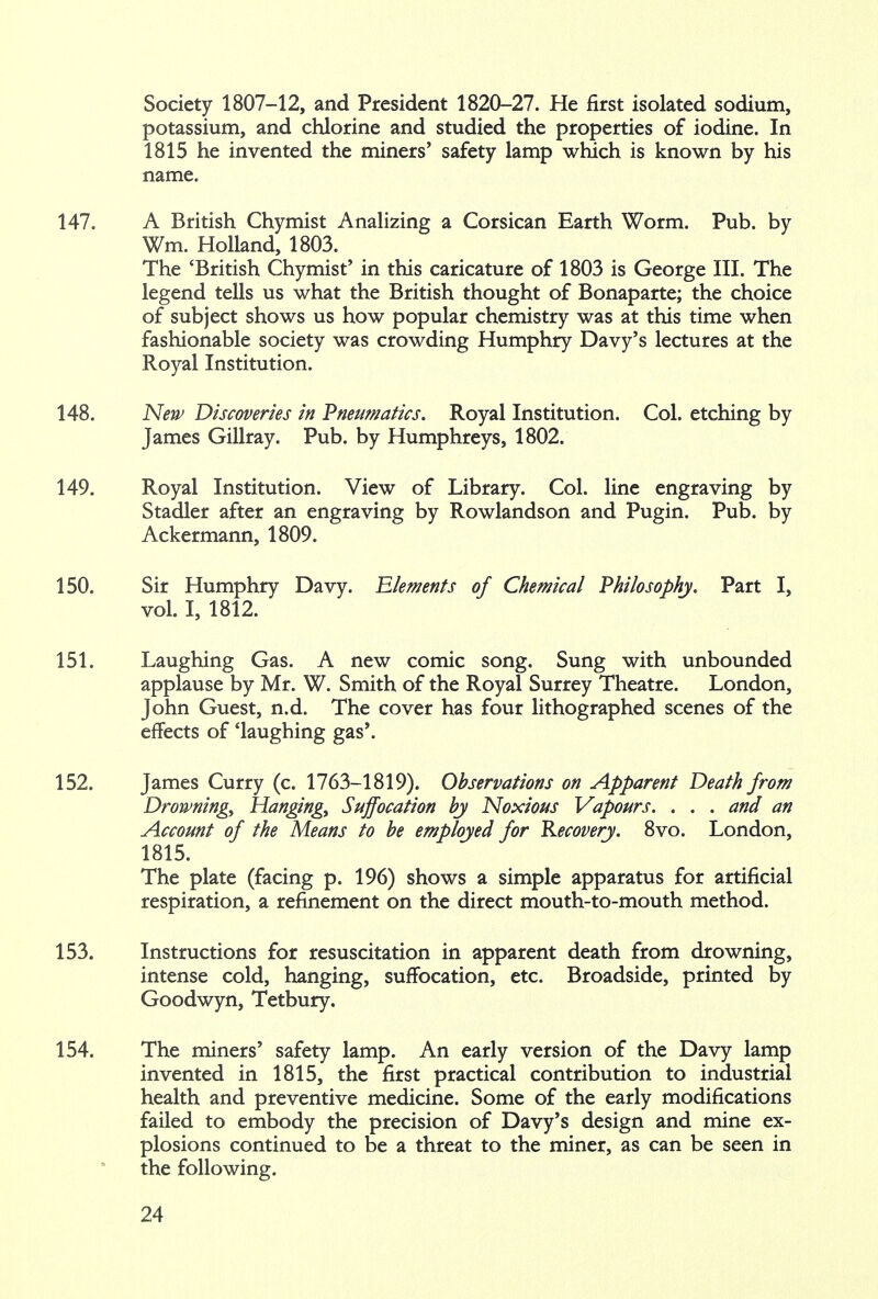 Society 1807-12, and President 1820-27. He first isolated sodium, potassium, and chlorine and studied the properties of iodine. In 1815 he invented the miners* safety lamp which is known by his name. 147. A British Chymist Analizing a Corsican Earth Worm. Pub. by Wra. Holland, 1803. The 'British Chymist' in this caricature of 1803 is George III. The legend tells us what the British thought of Bonaparte; the choice of subject shows us how popular chemistry was at this time when fashionable society was crowding Humphry Davy's lectures at the Royal Institution. 148. New Discoveries in Pneumatics. Royal Institution. Col. etching by James Gillray. Pub. by Humphreys, 1802. 149. Royal Institution. View of Library. Col. line engraving by Stadler after an engraving by Rowlandson and Pugin. Pub. by Ackermann, 1809. 150. Sir Humphry Davy. Elements of Chemical Philosophy. Part I, vol. I, 1812. 151. Laughing Gas. A new comic song. Sung with unbounded applause by Mr. W. Smith of the Royal Surrey Theatre. London, John Guest, n.d. The cover has four lithographed scenes of the effects of 'laughing gas'. 152. James Curry (c. 1763-1819). Observations on Apparent Death from Drowning, Hanging, Suffocation by Noxious Vapours. . . . and an Account of the Means to be employed for Recovery. 8vo. London, 1815. The plate (facing p. 196) shows a simple apparatus for artificial respiration, a refinement on the direct mouth-to-mouth method. 153. Instructions for resuscitation in apparent death from drowning, intense cold, hanging, suffocation, etc. Broadside, printed by Goodwyn, Tetbury. 154. The miners' safety lamp. An early version of the Davy lamp invented in 1815, the first practical contribution to industrial health and preventive medicine. Some of the early modifications failed to embody the precision of Davy's design and mine ex- plosions continued to be a threat to the miner, as can be seen in the following.