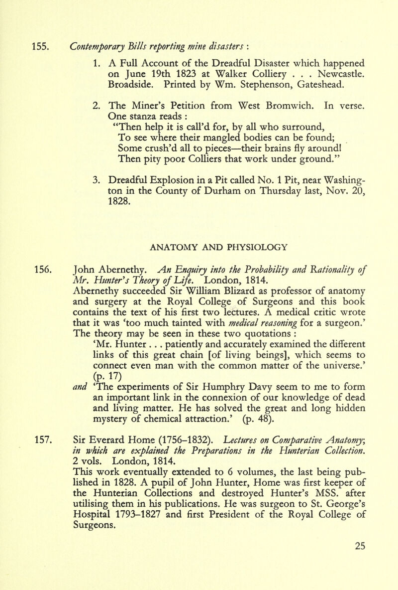 155. Contemporary Bills reporting mine disasters : 1. A Full Account of the Dreadful Disaster which happened on June 19th 1823 at Walker Colliery . . . Newcastle. Broadside. Printed by Wm. Stephenson, Gateshead. 2. The Miner's Petition from West Bromwich. In verse. One stanza reads : Then help it is call'd for, by all who surround, To see where their mangled bodies can be found; Some crush'd all to pieces—their brains fly around! Then pity poor Colliers that work under ground. 3. Dreadful Explosion in a Pit called No. 1 Pit, near Washing- ton in the County of Durham on Thursday last, Nov. 20, 1828. ANATOMY AND PHYSIOLOGY 156. John Abernethy. An Enquiry into the Probability and Rationality of Mr. Hunter's Theory of Life. London, 1814. Abernethy succeeded Sir William Blizard as professor of anatomy and surgery at the Royal College of Surgeons and this book contains the text of his first two lectures. A medical critic wrote that it was 'too much tainted with medical reasoning for a surgeon.' The theory may be seen in these two quotations : 'Mr. Hunter . . . patiently and accurately examined the different links of this great chain [of living beings], which seems to connect even man with the common matter of the universe.' (p. 17) and 'The experiments of Sir Humphry Davy seem to me to form an important link in the connexion of our knowledge of dead and living matter. He has solved the great and long hidden mystery of chemical attraction.' (p. 48). 157. Sir Everard Home (1756-1832). Lectures on Comparative Anatomy; in which are explained the Preparations in the Hunterian Collection. 2 vols. London, 1814. This work eventually extended to 6 volumes, the last being pub- lished in 1828. A pupil of John Hunter, Home was first keeper of the Hunterian Collections and destroyed Hunter's MSS. after utilising them in his publications. He was surgeon to St. George's Hospital 1793-1827 and first President of the Royal College of Surgeons.