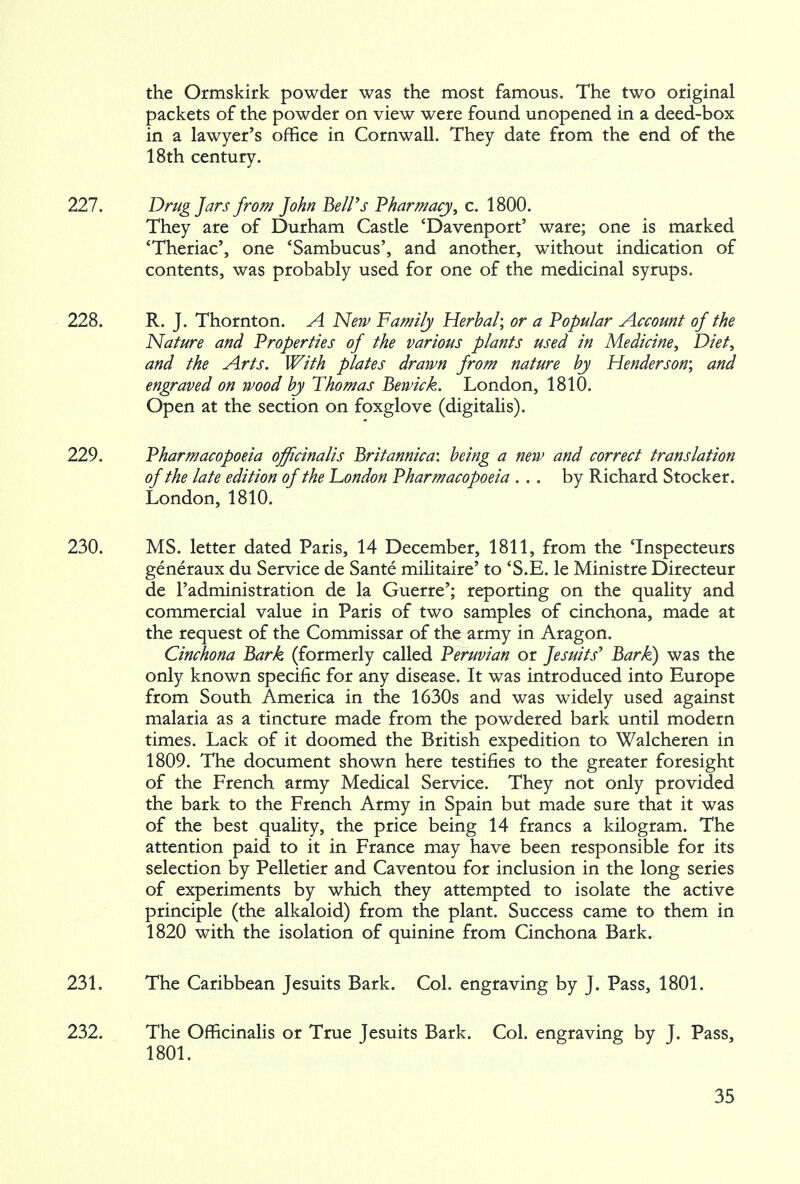 the Ormskirk powder was the most famous. The two original packets of the powder on view were found unopened in a deed-box in a lawyer's office in Cornwall. They date from the end of the 18th century. 227. Drug Jars from John Bell's Pharmacy, c. 1800. They are of Durham Castle 'Davenport' ware; one is marked 'Theriac', one 'Sambucus', and another, without indication of contents, was probably used for one of the medicinal syrups. 228. R. J. Thornton. A New Family Herbal; or a Popular Account of the Nature and Properties of the various plants used in Medicine, Diet, and the Arts. With plates drawn from nature by Henderson; and engraved on wood by Thomas Bewick. London, 1810. Open at the section on foxglove (digitalis). 229. Pharmacopoeia officinalis Britannica: being a new and correct translation of the late edition of the London Pharmacopoeia ... by Richard Stocker. London, 1810. 230. MS. letter dated Paris, 14 December, 1811, from the 'Inspecteurs generaux du Service de Sante militaire' to 'S.E. le Ministre Directeur de l'administration de la Guerre'; reporting on the quality and commercial value in Paris of two samples of cinchona, made at the request of the Commissar of the army in Aragon. Cinchona Bark (formerly called Peruvian or Jesuits' Bark) was the only known specific for any disease. It was introduced into Europe from South America in the 1630s and was widely used against malaria as a tincture made from the powdered bark until modern times. Lack of it doomed the British expedition to Walcheren in 1809. The document shown here testifies to the greater foresight of the French army Medical Service. They not only provided the bark to the French Army in Spain but made sure that it was of the best quality, the price being 14 francs a kilogram. The attention paid to it in France may have been responsible for its selection by Pelletier and Caventou for inclusion in the long series of experiments by which they attempted to isolate the active principle (the alkaloid) from the plant. Success came to them in 1820 with the isolation of quinine from Cinchona Bark. 231. The Caribbean Jesuits Bark. Col. engraving by J. Pass, 1801. 232. The Officinalis or True Jesuits Bark. Col. engraving by J. Pass, 1801.