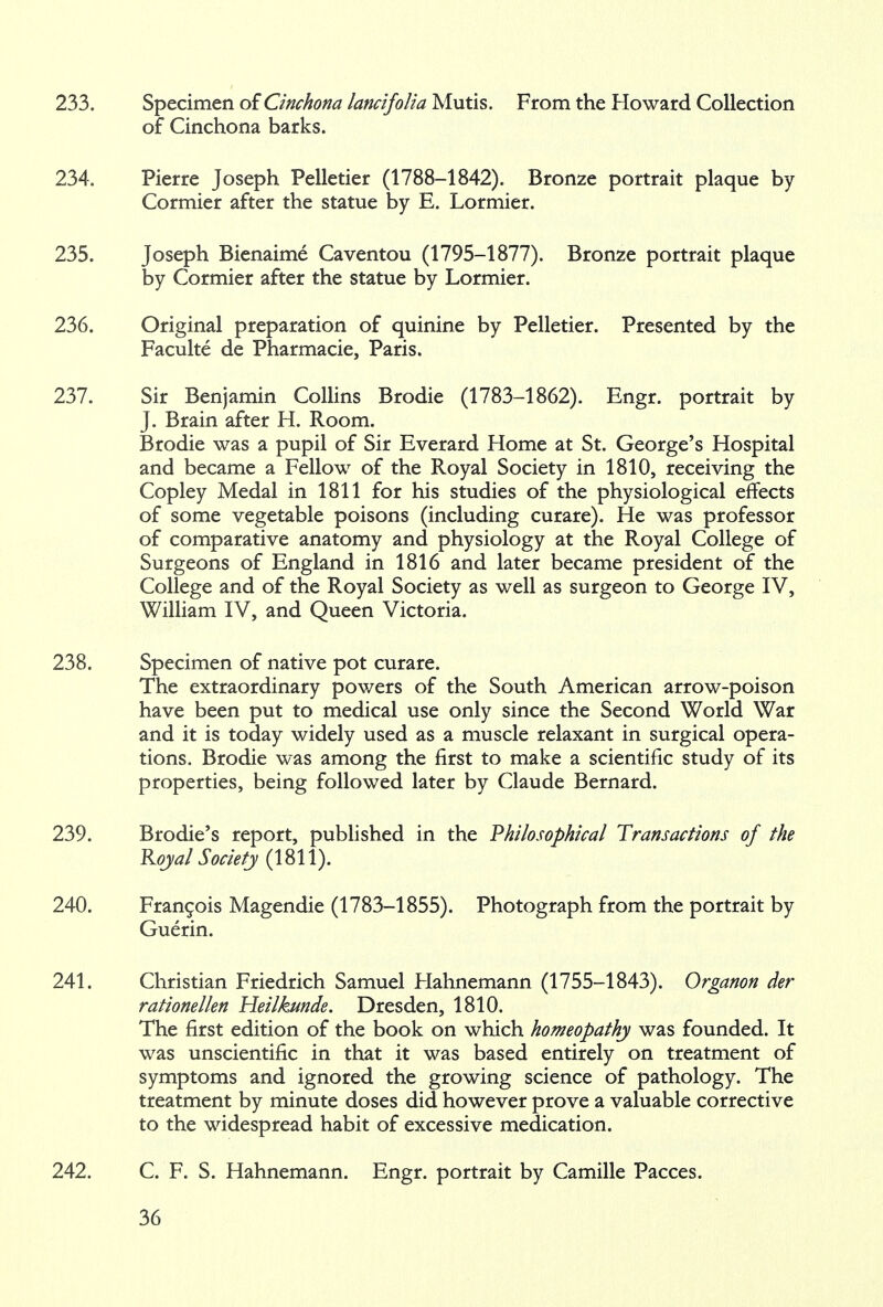 233. Specimen of Cinchona lancifolia Mutis. From the Howard Collection of Cinchona barks. 234. Pierre Joseph Pelletier (1788-1842). Bronze portrait plaque by Cormier after the statue by E. Lormier. 235. Joseph Bienaime Caventou (1795-1877). Bronze portrait plaque by Cormier after the statue by Lormier. 236. Original preparation of quinine by Pelletier. Presented by the Faculte de Pharmacie, Paris. 237. Sir Benjamin Collins Brodie (1783-1862). Engr. portrait by J. Brain after H. Room. Brodie was a pupil of Sir Everard Home at St. George's Hospital and became a Fellow of the Royal Society in 1810, receiving the Copley Medal in 1811 for his studies of the physiological effects of some vegetable poisons (including curare). He was professor of comparative anatomy and physiology at the Royal College of Surgeons of England in 1816 and later became president of the College and of the Royal Society as well as surgeon to George IV, William IV, and Queen Victoria. 238. Specimen of native pot curare. The extraordinary powers of the South American arrow-poison have been put to medical use only since the Second World War and it is today widely used as a muscle relaxant in surgical opera- tions. Brodie was among the first to make a scientific study of its properties, being followed later by Claude Bernard. 239. Brodie's report, published in the Philosophical Transactions of the Royal Society (mi). 240. Francois Magendie (1783-1855). Photograph from the portrait by Guerin. 241. Christian Friedrich Samuel Hahnemann (1755-1843). Organon der rationellen Heilkunde. Dresden, 1810. The first edition of the book on which homeopathy was founded. It was unscientific in that it was based entirely on treatment of symptoms and ignored the growing science of pathology. The treatment by minute doses did however prove a valuable corrective to the widespread habit of excessive medication. 242. C. F. S. Hahnemann. Engr. portrait by Camille Pacces.
