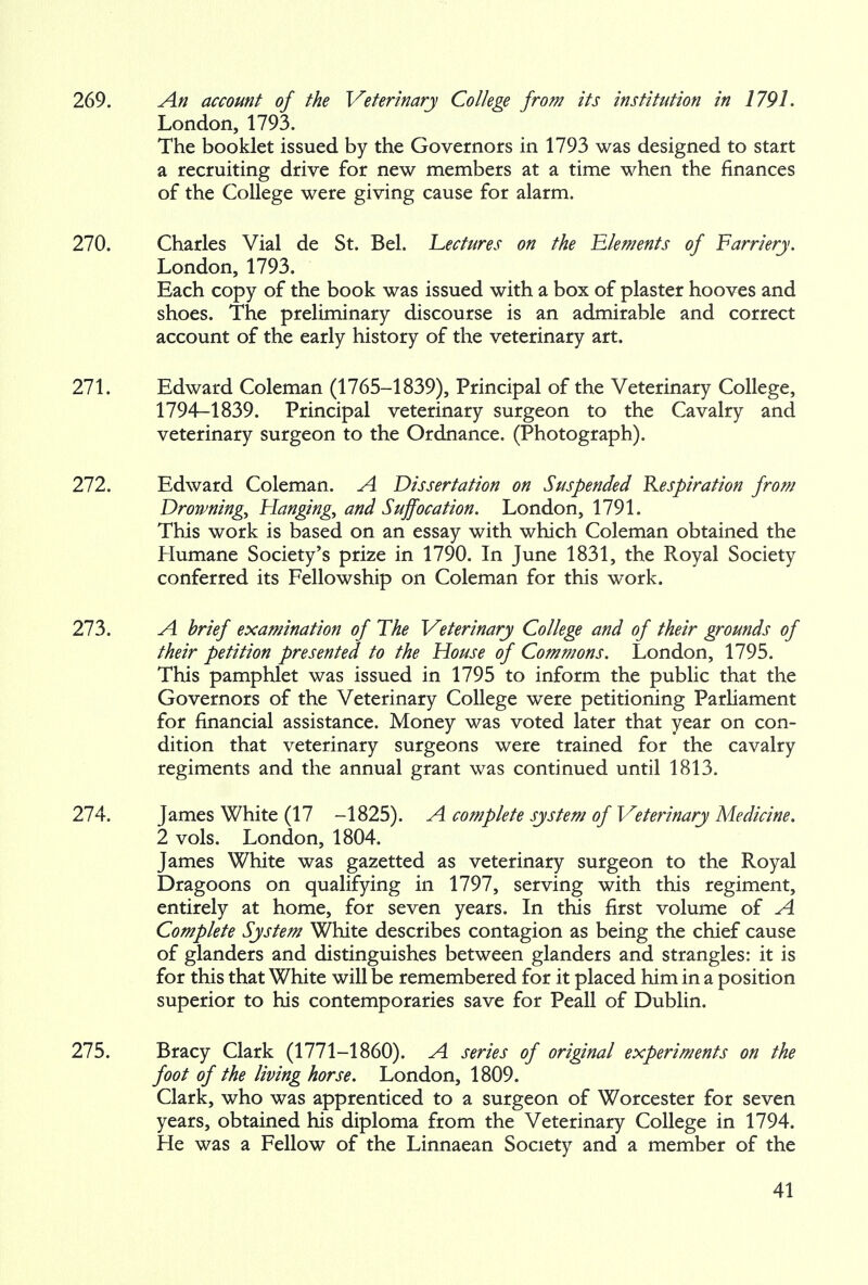 269. An account of the Veterinary College from its institution in 1791. London, 1793. The booklet issued by the Governors in 1793 was designed to start a recruiting drive for new members at a time when the finances of the College were giving cause for alarm. 270. Charles Vial de St. Bel. Lectures on the Elements of Farriery. London, 1793. Each copy of the book was issued with a box of plaster hooves and shoes. The preliminary discourse is an admirable and correct account of the early history of the veterinary art. 271. Edward Coleman (1765-1839), Principal of the Veterinary College, 1794-1839. Principal veterinary surgeon to the Cavalry and veterinary surgeon to the Ordnance. (Photograph). 272. Edward Coleman. A Dissertation on Suspended Respiration from Drowning, Hanging, and Suffocation. London, 1791. This work is based on an essay with which Coleman obtained the Humane Society's prize in 1790. In June 1831, the Royal Society conferred its Fellowship on Coleman for this work. 273. A brief examination of The Veterinary College and of their grounds of their petition presented to the House of Commons. London, 1795. This pamphlet was issued in 1795 to inform the public that the Governors of the Veterinary College were petitioning Parliament for financial assistance. Money was voted later that year on con- dition that veterinary surgeons were trained for the cavalry regiments and the annual grant was continued until 1813. 274. James White (17 -1825). A complete system of Veterinary Medicine. 2 vols. London, 1804. James White was gazetted as veterinary surgeon to the Royal Dragoons on qualifying in 1797, serving with this regiment, entirely at home, for seven years. In this first volume of A Complete System White describes contagion as being the chief cause of glanders and distinguishes between glanders and strangles: it is for this that White will be remembered for it placed him in a position superior to his contemporaries save for Peall of Dublin. 275. Bracy Clark (1771-1860). A series of original experiments on the foot of the living horse. London, 1809. Clark, who was apprenticed to a surgeon of Worcester for seven years, obtained his diploma from the Veterinary College in 1794. He was a Fellow of the Linnaean Society and a member of the