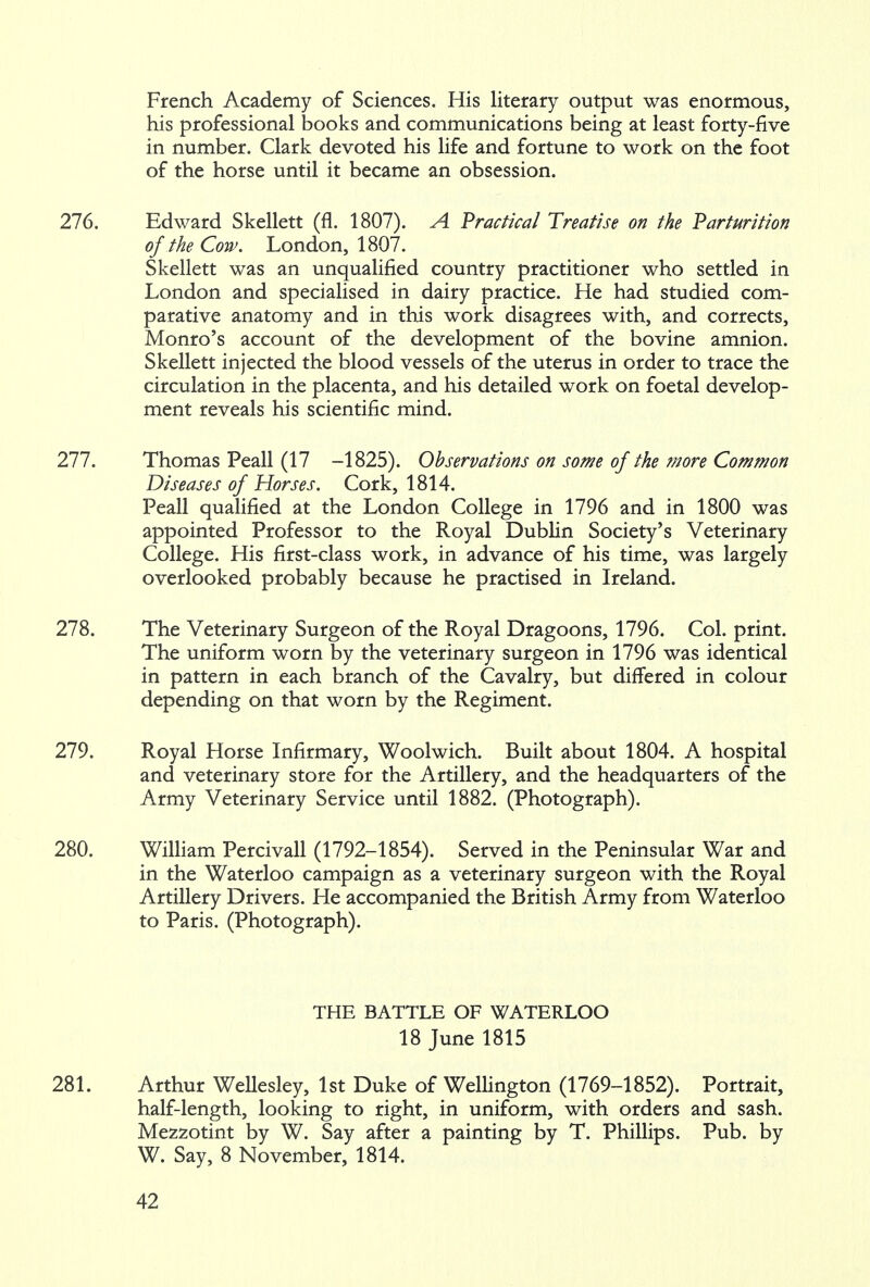 French Academy of Sciences. His literary output was enormous, his professional books and communications being at least forty-five in number. Clark devoted his life and fortune to work on the foot of the horse until it became an obsession. 276. Edward Skellett (fl. 1807). A Practical Treatise on the Parturition of the Cow. London, 1807. Skellett was an unqualified country practitioner who settled in London and specialised in dairy practice. He had studied com- parative anatomy and in this work disagrees with, and corrects, Monro's account of the development of the bovine amnion. Skellett injected the blood vessels of the uterus in order to trace the circulation in the placenta, and his detailed work on foetal develop- ment reveals his scientific mind. 277. Thomas Peall (17 -1825). Observations on some of the ?nore Common Diseases of Horses. Cork, 1814. Peall qualified at the London College in 1796 and in 1800 was appointed Professor to the Royal Dublin Society's Veterinary College. His first-class work, in advance of his time, was largely overlooked probably because he practised in Ireland. 278. The Veterinary Surgeon of the Royal Dragoons, 1796. Col. print. The uniform worn by the veterinary surgeon in 1796 was identical in pattern in each branch of the Cavalry, but differed in colour depending on that worn by the Regiment. 279. Royal Horse Infirmary, Woolwich. Built about 1804. A hospital and veterinary store for the Artillery, and the headquarters of the Army Veterinary Service until 1882. (Photograph). 280. William Percivall (1792-1854). Served in the Peninsular War and in the Waterloo campaign as a veterinary surgeon with the Royal Artillery Drivers. He accompanied the British Army from Waterloo to Paris. (Photograph). THE BATTLE OF WATERLOO 18 June 1815 281. Arthur Wellesley, 1st Duke of Wellington (1769-1852). Portrait, half-length, looking to right, in uniform, with orders and sash. Mezzotint by W. Say after a painting by T. Phillips. Pub. by W. Say, 8 November, 1814.