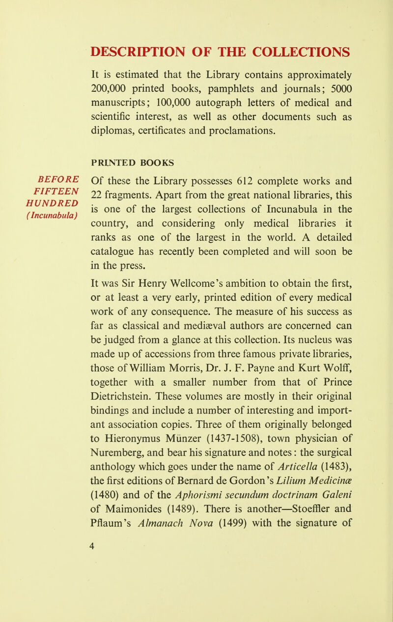 DESCRIPTION OF THE COLLECTIONS It is estimated that the Library contains approximately 200,000 printed books, pamphlets and journals; 5000 manuscripts; 100,000 autograph letters of medical and scientific interest, as well as other documents such as diplomas, certificates and proclamations. PRINTED BOOKS BEFORE FIFTEEN HUNDRED (Incunabula) Of these the Library possesses 612 complete works and 22 fragments. Apart from the great national libraries, this is one of the largest collections of Incunabula in the country, and considering only medical libraries it ranks as one of the largest in the world. A detailed catalogue has recently been completed and will soon be in the press. It was Sir Henry Wellcome's ambition to obtain the first, or at least a very early, printed edition of every medical work of any consequence. The measure of his success as far as classical and mediaeval authors are concerned can be judged from a glance at this collection. Its nucleus was made up of accessions from three famous private libraries, those of William Morris, Dr. J. F. Payne and Kurt Wolff, together with a smaller number from that of Prince Dietrichstein. These volumes are mostly in their original bindings and include a number of interesting and import- ant association copies. Three of them originally belonged to Hieronymus Miinzer (1437-1508), town physician of Nuremberg, and bear his signature and notes: the surgical anthology which goes under the name of Articella (1483), the first editions of Bernard de Gordon's Lilium Medicince (1480) and of the Aphorismi secundum doctrinam Galeni of Maimonides (1489). There is another—Stoeffler and Pflaum's Almanack Nova (1499) with the signature of