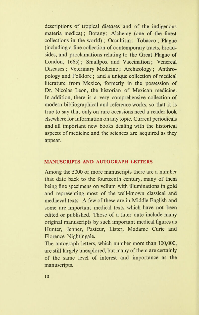 descriptions of tropical diseases and of the indigenous materia medica); Botany; Alchemy (one of the finest collections in the world); Occultism ; Tobacco ; Plague (including a fine collection of contemporary tracts, broad- sides, and proclamations relating to the Great Plague of London, 1665); Smallpox and Vaccination; Venereal Diseases ; Veterinary Medicine; Archaeology; Anthro- pology and Folklore; and a unique collection of medical literature from Mexico, formerly in the possession of Dr. Nicolas Leon, the historian of Mexican medicine. In addition, there is a very comprehensive collection of modern bibliographical and reference works, so that it is true to say that only on rare occasions need a reader look elsewhere for information on any topic. Current periodicals and all important new books dealing with the historical aspects of medicine and the sciences are acquired as they appear. MANUSCRIPTS AND AUTOGRAPH LETTERS Among the 5000 or more manuscripts there are a number that date back to the fourteenth century, many of them being fine specimens on vellum with illuminations in gold and representing most of the well-known classical and mediaeval texts. A few of these are in Middle English and some are important medical texts which have not been edited or published. Those of a later date include many original manuscripts by such important medical figures as Hunter, Jenner, Pasteur, Lister, Madame Curie and Florence Nightingale. The autograph letters, which number more than 100,000, are still largely unexplored, but many of them are certainly of the same level of interest and importance as the manuscripts.