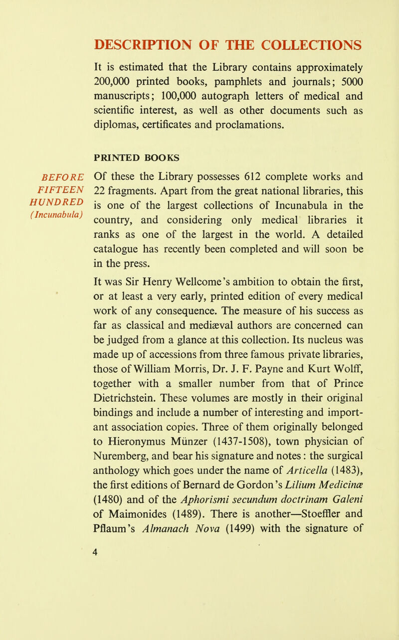 DESCRIPTION OF THE COLLECTIONS It is estimated that the Library contains approximately 200,000 printed books, pamphlets and journals; 5000 manuscripts; 100,000 autograph letters of medical and scientific interest, as well as other documents such as diplomas, certificates and proclamations. PRINTED BOOKS BEFORE FIFTEEN HUNDRED (Incunabula) Of these the Library possesses 612 complete works and 22 fragments. Apart from the great national libraries, this is one of the largest collections of Incunabula in the country, and considering only medical libraries it ranks as one of the largest in the world. A detailed catalogue has recently been completed and will soon be in the press. It was Sir Henry Wellcome's ambition to obtain the first, or at least a very early, printed edition of every medical work of any consequence. The measure of his success as far as classical and mediaeval authors are concerned can be judged from a glance at this collection. Its nucleus was made up of accessions from three famous private libraries, those of William Morris, Dr. J. F. Payne and Kurt Wolff, together with a smaller number from that of Prince Dietrichstein. These volumes are mostly in their original bindings and include a number of interesting and import- ant association copies. Three of them originally belonged to Hieronymus Miinzer (1437-1508), town physician of Nuremberg, and bear his signature and notes: the surgical anthology which goes under the name of Articella (1483), the first editions of Bernard de Gordon's Li Hum Medicines (1480) and of the Aphorismi secundum doctrinam Galeni of Maimonides (1489). There is another—Stoeffler and Pflaum's Almanack Nova (1499) with the signature of
