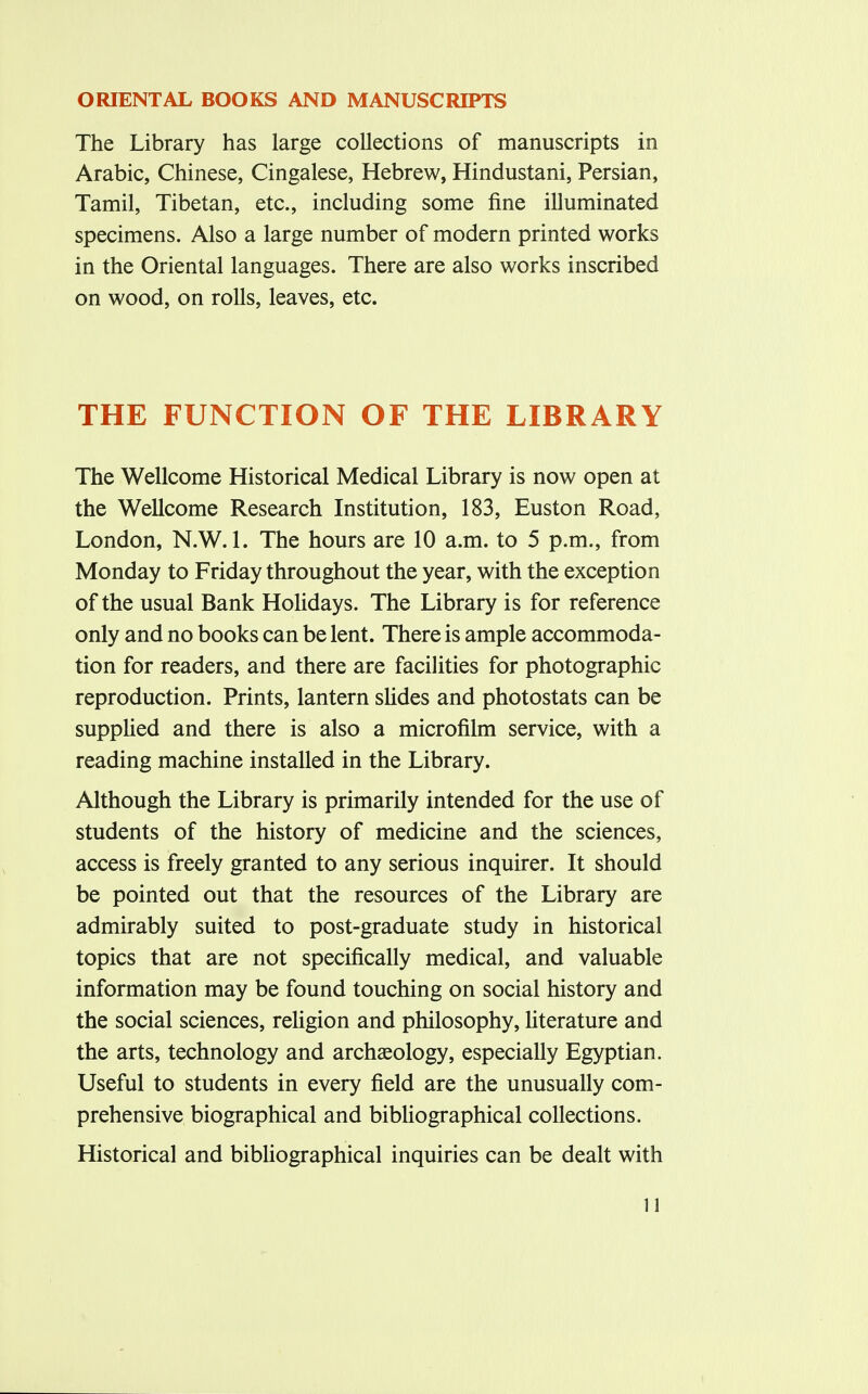 ORIENTAL BOOKS AND MANUSCRIPTS The Library has large collections of manuscripts in Arabic, Chinese, Cingalese, Hebrew, Hindustani, Persian, Tamil, Tibetan, etc., including some fine illuminated specimens. Also a large number of modern printed works in the Oriental languages. There are also works inscribed on wood, on rolls, leaves, etc. THE FUNCTION OF THE LIBRARY The Wellcome Historical Medical Library is now open at the Wellcome Research Institution, 183, Euston Road, London, N.W.I. The hours are 10 a.m. to 5 p.m., from Monday to Friday throughout the year, with the exception of the usual Bank Holidays. The Library is for reference only and no books can be lent. There is ample accommoda- tion for readers, and there are facilities for photographic reproduction. Prints, lantern slides and photostats can be supplied and there is also a microfilm service, with a reading machine installed in the Library. Although the Library is primarily intended for the use of students of the history of medicine and the sciences, access is freely granted to any serious inquirer. It should be pointed out that the resources of the Library are admirably suited to post-graduate study in historical topics that are not specifically medical, and valuable information may be found touching on social history and the social sciences, religion and philosophy, literature and the arts, technology and archaeology, especially Egyptian. Useful to students in every field are the unusually com- prehensive biographical and bibliographical collections. Historical and bibliographical inquiries can be dealt with