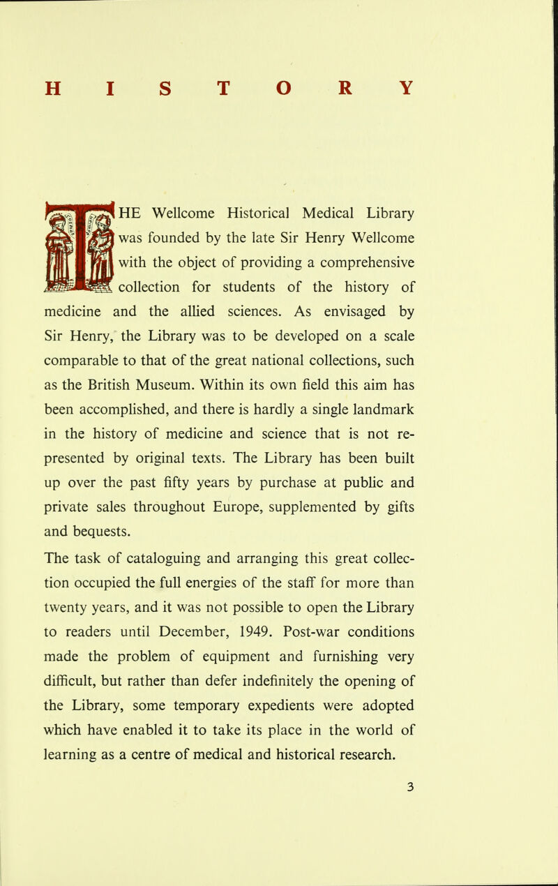 HISTORY HE Wellcome Historical Medical Library was founded by the late Sir Henry Wellcome with the object of providing a comprehensive collection for students of the history of medicine and the allied sciences. As envisaged by Sir Henry, the Library was to be developed on a scale comparable to that of the great national collections, such as the British Museum. Within its own field this aim has been accomplished, and there is hardly a single landmark in the history of medicine and science that is not re- presented by original texts. The Library has been built up over the past fifty years by purchase at public and private sales throughout Europe, supplemented by gifts and bequests. The task of cataloguing and arranging this great collec- tion occupied the full energies of the staff for more than twenty years, and it was not possible to open the Library to readers until December, 1949. Post-war conditions made the problem of equipment and furnishing very difficult, but rather than defer indefinitely the opening of the Library, some temporary expedients were adopted which have enabled it to take its place in the world of learning as a centre of medical and historical research.