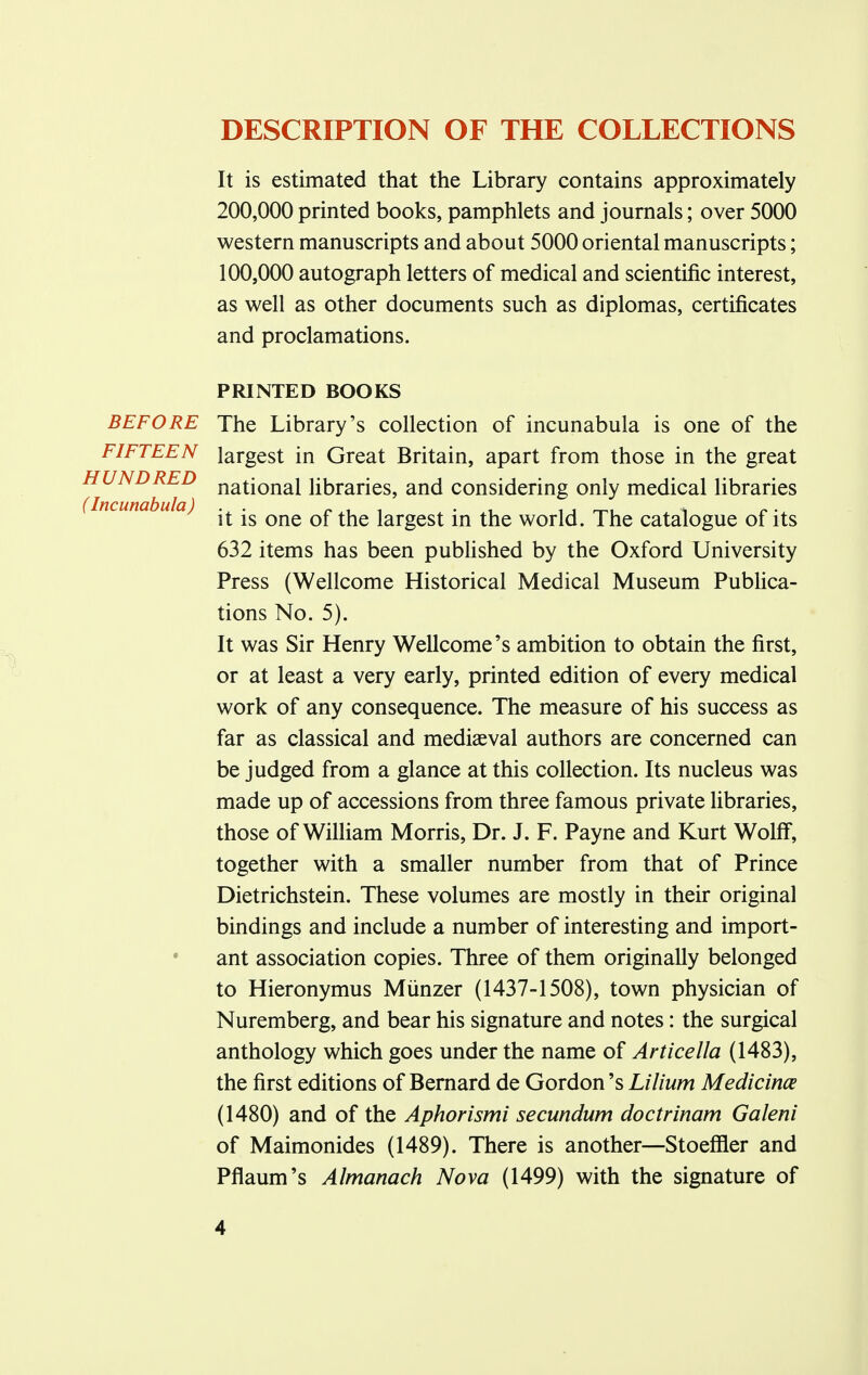 DESCRIPTION OF THE COLLECTIONS It is estimated that the Library contains approximately 200,000 printed books, pamphlets and journals; over 5000 western manuscripts and about 5000 oriental manuscripts; 100,000 autograph letters of medical and scientific interest, as well as other documents such as diplomas, certificates and proclamations. BEFORE FIFTEEN HUNDRED (Incunabula ) PRINTED BOOKS The Library's collection of incunabula is one of the largest in Great Britain, apart from those in the great national libraries, and considering only medical libraries it is one of the largest in the world. The catalogue of its 632 items has been published by the Oxford University Press (Wellcome Historical Medical Museum Publica- tions No. 5). It was Sir Henry Wellcome's ambition to obtain the first, or at least a very early, printed edition of every medical work of any consequence. The measure of his success as far as classical and mediaeval authors are concerned can be judged from a glance at this collection. Its nucleus was made up of accessions from three famous private libraries, those of William Morris, Dr. J. F. Payne and Kurt Wolff, together with a smaller number from that of Prince Dietrichstein. These volumes are mostly in their original bindings and include a number of interesting and import- ant association copies. Three of them originally belonged to Hieronymus Miinzer (1437-1508), town physician of Nuremberg, and bear his signature and notes: the surgical anthology which goes under the name of Articella (1483), the first editions of Bernard de Gordon's Lilium Medicince (1480) and of the Aphorismi secundum doctrinam Galeni of Maimonides (1489). There is another—Stoeffler and Pflaum's Almanack Nova (1499) with the signature of