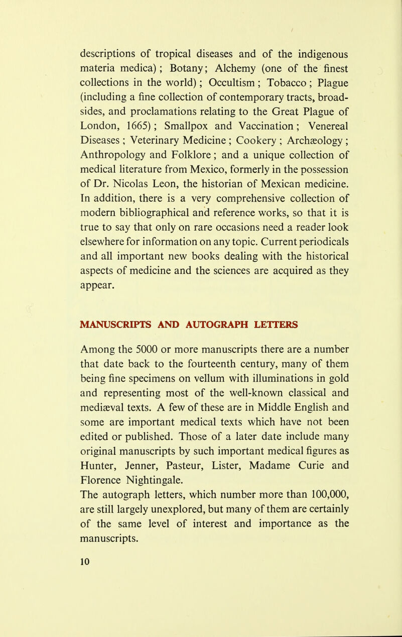 descriptions of tropical diseases and of the indigenous materia medica); Botany; Alchemy (one of the finest collections in the world); Occultism ; Tobacco ; Plague (including a fine collection of contemporary tracts, broad- sides, and proclamations relating to the Great Plague of London, 1665); Smallpox and Vaccination; Venereal Diseases ; Veterinary Medicine ; Cookery ; Archaeology ; Anthropology and Folklore; and a unique collection of medical literature from Mexico, formerly in the possession of Dr. Nicolas Leon, the historian of Mexican medicine. In addition, there is a very comprehensive collection of modern bibliographical and reference works, so that it is true to say that only on rare occasions need a reader look elsewhere for information on any topic. Current periodicals and all important new books dealing with the historical aspects of medicine and the sciences are acquired as they appear. MANUSCRIPTS AND AUTOGRAPH LETTERS Among the 5000 or more manuscripts there are a number that date back to the fourteenth century, many of them being fine specimens on vellum with illuminations in gold and representing most of the well-known classical and mediaeval texts. A few of these are in Middle English and some are important medical texts which have not been edited or published. Those of a later date include many original manuscripts by such important medical figures as Hunter, Jenner, Pasteur, Lister, Madame Curie and Florence Nightingale. The autograph letters, which number more than 100,000, are still largely unexplored, but many of them are certainly of the same level of interest and importance as the manuscripts.