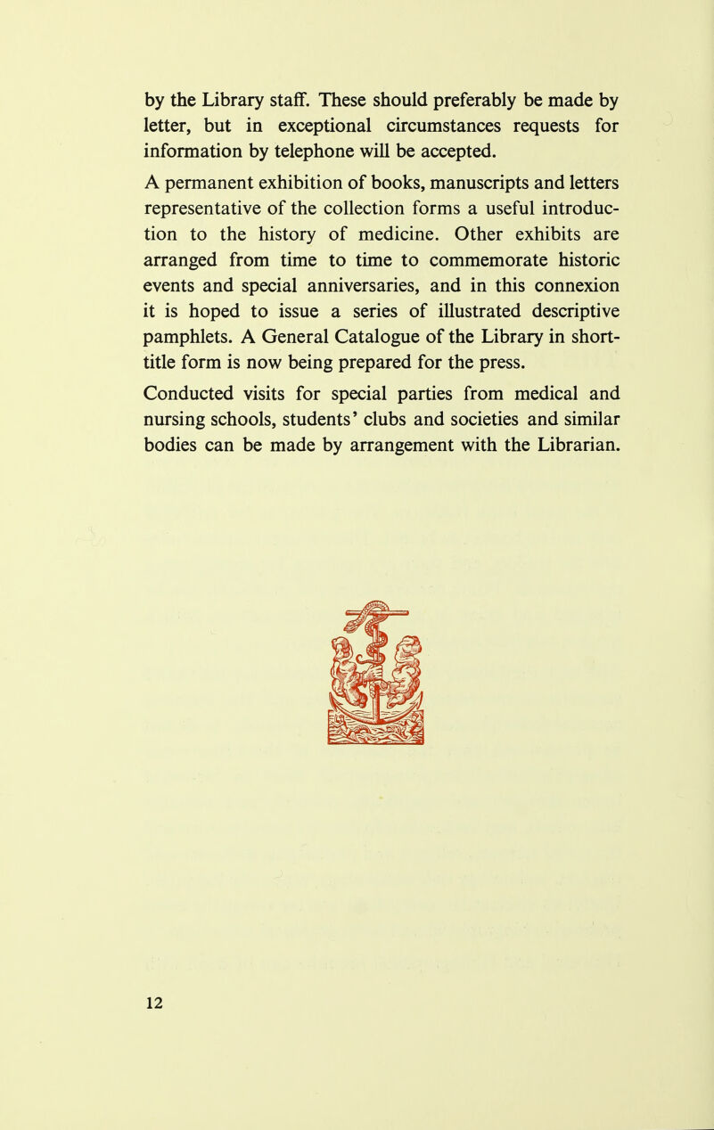 by the Library staff. These should preferably be made by letter, but in exceptional circumstances requests for information by telephone will be accepted. A permanent exhibition of books, manuscripts and letters representative of the collection forms a useful introduc- tion to the history of medicine. Other exhibits are arranged from time to time to commemorate historic events and special anniversaries, and in this connexion it is hoped to issue a series of illustrated descriptive pamphlets. A General Catalogue of the Library in short- title form is now being prepared for the press. Conducted visits for special parties from medical and nursing schools, students' clubs and societies and similar bodies can be made by arrangement with the Librarian.