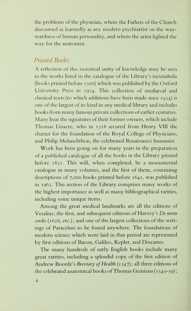 the problems of the physician, where the Fathers of the Church discoursed as learnedly as any modern psychiatrist on the way- wardness of human personality, and where the artist lighted the way for the anatomist. Printed Books A reflection of this historical unity of knowledge may be seen in the works listed in the catalogue of the Library's incunabula (books printed before 1500) which was published by the Oxford University Press in 1954. This collection of mediaeval and classical texts (to which additions have been made since 1954) is one of the largest of its kind in any medical library and includes books from many famous private collections of earlier centuries. Many bear the signatures of their former owners, which include Thomas Linacre, who in 1518 secured from Henry VIII the charter for the foundation of the Royal College of Physicians, and Philip Melanchthon, the celebrated Renaissance humanist. Work has been going on for many years in the preparation of a published catalogue of all the books in the Library printed before 1851. This will, when completed, be a monumental catalogue in many volumes, and the first of them, containing descriptions of 7,000 books printed before 1641, was published in 1962. This section of the Library comprises many works of the highest importance as well as many bibliographical rarities, including some unique items. Among the great medical landmarks are all the editions of Vesalius; the first, and subsequent editions of Harvey's De motu cordis (1628, etc.); and one of the largest collections of the writ- ings of Paracelsus to be found anywhere. The foundations of modern science which were laid in that period are represented by first editions of Bacon, Galileo, Kepler, and Descartes. The many hundreds of early English books include many great rarities, including a splendid copy of the first edition of Andrew Boorde's Breviary of Health (1547); all three editions of the celebrated anatomical books of Thomas Geminus (1545-59);