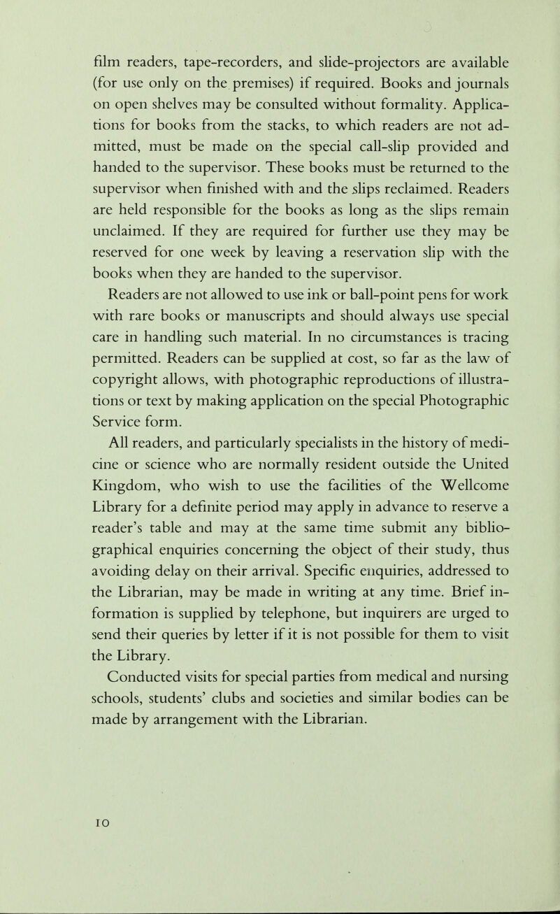 film readers, tape-recorders, and slide-projectors are available (for use only on the premises) if required. Books and journals on open shelves may be consulted without formality. Applica- tions for books from the stacks, to which readers are not ad- mitted, must be made on the special call-slip provided and handed to the supervisor. These books must be returned to the supervisor when finished with and the slips reclaimed. Readers are held responsible for the books as long as the slips remain unclaimed. If they are required for further use they may be reserved for one week by leaving a reservation slip with the books when they are handed to the supervisor. Readers are not allowed to use ink or ball-point pens for work with rare books or manuscripts and should always use special care in handling such material. In no circumstances is tracing permitted. Readers can be supplied at cost, so far as the law of copyright allows, with photographic reproductions of illustra- tions or text by making application on the special Photographic Service form. All readers, and particularly specialists in the history of medi- cine or science who are normally resident outside the United Kingdom, who wish to use the facilities of the Wellcome Library for a definite period may apply in advance to reserve a reader's table and may at the same time submit any biblio- graphical enquiries concerning the object of their study, thus avoiding delay on their arrival. Specific enquiries, addressed to the Librarian, may be made in writing at any time. Brief in- formation is supplied by telephone, but inquirers are urged to send their queries by letter if it is not possible for them to visit the Library. Conducted visits for special parties from medical and nursing schools, students' clubs and societies and similar bodies can be made by arrangement with the Librarian.