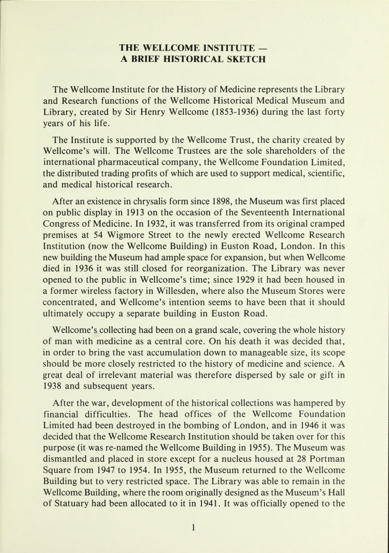 A BRIEF HISTORICAL SKETCH The Wellcome Institute for the History of Medicine represents the Library and Research functions of the Wellcome Historical Medical Museum and Library, created by Sir Henry Wellcome (1853-1936) during the last forty years of his life. The Institute is supported by the Wellcome Trust, the charity created by Wellcome's will. The Wellcome Trustees are the sole shareholders of the international pharmaceutical company, the Wellcome Foundation Limited, the distributed trading profits of which are used to support medical, scientific, and medical historical research. After an existence in chrysalis form since 1898, the Museum was first placed on public display in 1913 on the occasion of the Seventeenth International Congress of Medicine. In 1932, it was transferred from its original cramped premises at 54 Wigmore Street to the newly erected Wellcome Research Institution (now the Wellcome Building) in Euston Road, London. In this new building the Museum had ample space for expansion, but when Wellcome died in 1936 it was still closed for reorganization. The Library was never opened to the public in Wellcome's time; since 1929 it had been housed in a former wireless factory in Willesden, where also the Museum Stores were concentrated, and Wellcome's intention seems to have been that it should ultimately occupy a separate building in Euston Road. Wellcome's collecting had been on a grand scale, covering the whole history of man with medicine as a central core. On his death it was decided that, in order to bring the vast accumulation down to manageable size, its scope should be more closely restricted to the history of medicine and science. A great deal of irrelevant material was therefore dispersed by sale or gift in 1938 and subsequent years. After the war, development of the historical collections was hampered by financial difficulties. The head offices of the Wellcome Foundation Limited had been destroyed in the bombing of London, and in 1946 it was decided that the Wellcome Research Institution should be taken over for this purpose (it was re-named the Wellcome Building in 1955). The Museum was dismantled and placed in store except for a nucleus housed at 28 Portman Square from 1947 to 1954. In 1955, the Museum returned to the Wellcome Building but to very restricted space. The Library was able to remain in the Wellcome Building, where the room originally designed as the Museum's Hall of Statuary had been allocated to it in 1941. It was officially opened to the