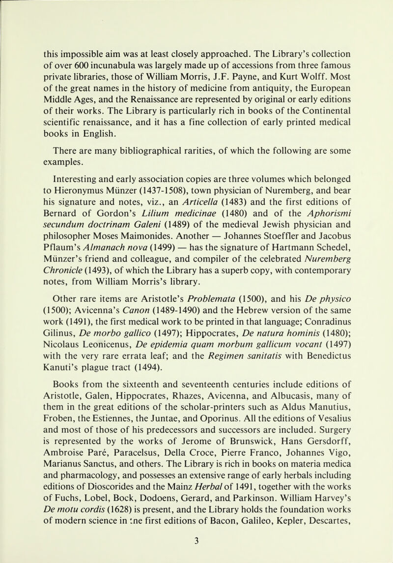 this impossible aim was at least closely approached. The Library's collection of over 600 incunabula was largely made up of accessions from three famous private libraries, those of William Morris, J.F. Payne, and Kurt Wolff. Most of the great names in the history of medicine from antiquity, the European Middle Ages, and the Renaissance are represented by original or early editions of their works. The Library is particularly rich in books of the Continental scientific renaissance, and it has a fine collection of early printed medical books in English. There are many bibliographical rarities, of which the following are some examples. Interesting and early association copies are three volumes which belonged to Hieronymus Munzer (1437-1508), town physician of Nuremberg, and bear his signature and notes, viz., an Articella (1483) and the first editions of Bernard of Gordon's Lilium medicinae (1480) and of the Aphorismi secundum doctrinam Galeni (1489) of the medieval Jewish physician and philosopher Moses Maimonides. Another — Johannes Stoeffler and Jacobus Pflaum's Almanack nova (1499) — has the signature of Hartmann Schedel, Miinzer's friend and colleague, and compiler of the celebrated Nuremberg Chronicle (1493), of which the Library has a superb copy, with contemporary notes, from William Morris's library. Other rare items are Aristotle's Problemata (1500), and his De physico (1500); Avicenna's Canon (1489-1490) and the Hebrew version of the same work (1491), the first medical work to be printed in that language; Conradinus Gilinus, De morbo gallico (1497); Hippocrates, De natura hominis (1480); Nicolaus Leonicenus, De epidemia quam morbum gallicum vocant (1497) with the very rare errata leaf; and the Regimen sanitatis with Benedictus Kanuti's plague tract (1494). Books from the sixteenth and seventeenth centuries include editions of Aristotle, Galen, Hippocrates, Rhazes, Avicenna, and Albucasis, many of them in the great editions of the scholar-printers such as Aldus Manutius, Froben, the Estiennes, the Juntae, and Oporinus. All the editions of Vesalius and most of those of his predecessors and successors are included. Surgery is represented by the works of Jerome of Brunswick, Hans Gersdorff, Ambroise Pare, Paracelsus, Delia Croce, Pierre Franco, Johannes Vigo, Marianus Sanctus, and others. The Library is rich in books on materia medica and pharmacology, and possesses an extensive range of early herbals including editions of Dioscorides and the Mainz Herbal of 1491, together with the works of Fuchs, Lobel, Bock, Dodoens, Gerard, and Parkinson. William Harvey's De motu cordis (1628) is present, and the Library holds the foundation works of modern science in tne first editions of Bacon, Galileo, Kepler, Descartes,