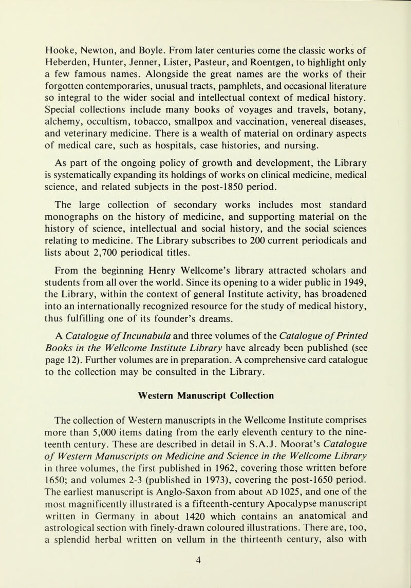 Hooke, Newton, and Boyle. From later centuries come the classic works of Heberden, Hunter, Jenner, Lister, Pasteur, and Roentgen, to highlight only a few famous names. Alongside the great names are the works of their forgotten contemporaries, unusual tracts, pamphlets, and occasional literature so integral to the wider social and intellectual context of medical history. Special collections include many books of voyages and travels, botany, alchemy, occultism, tobacco, smallpox and vaccination, venereal diseases, and veterinary medicine. There is a wealth of material on ordinary aspects of medical care, such as hospitals, case histories, and nursing. As part of the ongoing policy of growth and development, the Library is systematically expanding its holdings of works on clinical medicine, medical science, and related subjects in the post-1850 period. The large collection of secondary works includes most standard monographs on the history of medicine, and supporting material on the history of science, intellectual and social history, and the social sciences relating to medicine. The Library subscribes to 200 current periodicals and lists about 2,700 periodical titles. From the beginning Henry Wellcome's library attracted scholars and students from all over the world. Since its opening to a wider public in 1949, the Library, within the context of general Institute activity, has broadened into an internationally recognized resource for the study of medical history, thus fulfilling one of its founder's dreams. A Catalogue of Incunabula and three volumes of the Catalogue of Printed Books in the Wellcome Institute Library have already been published (see page 12). Further volumes are in preparation. A comprehensive card catalogue to the collection may be consulted in the Library. Western Manuscript Collection The collection of Western manuscripts in the Wellcome Institute comprises more than 5,000 items dating from the early eleventh century to the nine- teenth century. These are described in detail in S.A.J. Moorat's Catalogue of Western Manuscripts on Medicine and Science in the Wellcome Library in three volumes, the first published in 1962, covering those written before 1650; and volumes 2-3 (published in 1973), covering the post-1650 period. The earliest manuscript is Anglo-Saxon from about ad 1025, and one of the most magnificently illustrated is a fifteenth-century Apocalypse manuscript written in Germany in about 1420 which contains an anatomical and astrological section with finely-drawn coloured illustrations. There are, too, a splendid herbal written on vellum in the thirteenth century, also with