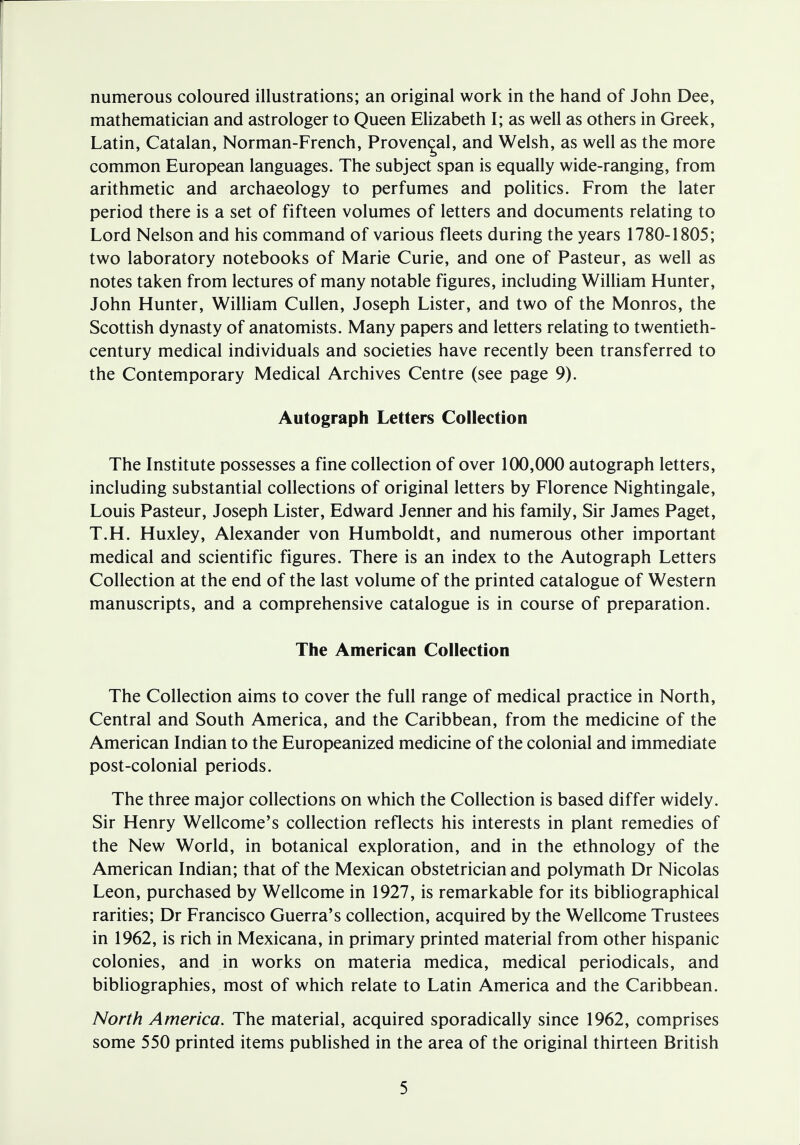 numerous coloured illustrations; an original work in the hand of John Dee, mathematician and astrologer to Queen Elizabeth I; as well as others in Greek, Latin, Catalan, Norman-French, Provencal, and Welsh, as well as the more common European languages. The subject span is equally wide-ranging, from arithmetic and archaeology to perfumes and politics. From the later period there is a set of fifteen volumes of letters and documents relating to Lord Nelson and his command of various fleets during the years 1780-1805; two laboratory notebooks of Marie Curie, and one of Pasteur, as well as notes taken from lectures of many notable figures, including William Hunter, John Hunter, William Cullen, Joseph Lister, and two of the Monros, the Scottish dynasty of anatomists. Many papers and letters relating to twentieth- century medical individuals and societies have recently been transferred to the Contemporary Medical Archives Centre (see page 9). Autograph Letters Collection The Institute possesses a fine collection of over 100,000 autograph letters, including substantial collections of original letters by Florence Nightingale, Louis Pasteur, Joseph Lister, Edward Jenner and his family, Sir James Paget, T.H. Huxley, Alexander von Humboldt, and numerous other important medical and scientific figures. There is an index to the Autograph Letters Collection at the end of the last volume of the printed catalogue of Western manuscripts, and a comprehensive catalogue is in course of preparation. The American Collection The Collection aims to cover the full range of medical practice in North, Central and South America, and the Caribbean, from the medicine of the American Indian to the Europeanized medicine of the colonial and immediate post-colonial periods. The three major collections on which the Collection is based differ widely. Sir Henry Wellcome's collection reflects his interests in plant remedies of the New World, in botanical exploration, and in the ethnology of the American Indian; that of the Mexican obstetrician and polymath Dr Nicolas Leon, purchased by Wellcome in 1927, is remarkable for its bibliographical rarities; Dr Francisco Guerra's collection, acquired by the Wellcome Trustees in 1962, is rich in Mexicana, in primary printed material from other hispanic colonies, and in works on materia medica, medical periodicals, and bibliographies, most of which relate to Latin America and the Caribbean. North America. The material, acquired sporadically since 1962, comprises some 550 printed items published in the area of the original thirteen British