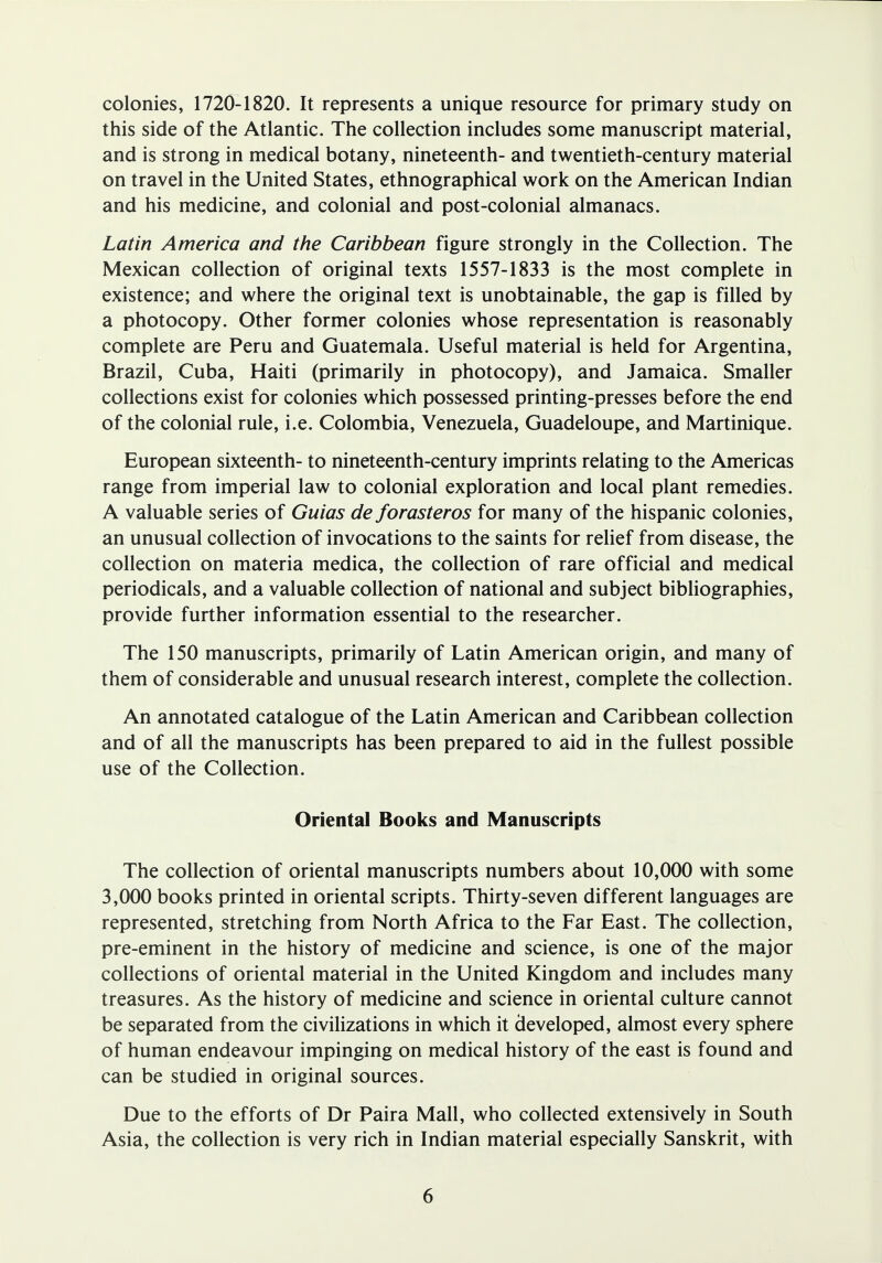 colonies, 1720-1820. It represents a unique resource for primary study on this side of the Atlantic. The collection includes some manuscript material, and is strong in medical botany, nineteenth- and twentieth-century material on travel in the United States, ethnographical work on the American Indian and his medicine, and colonial and post-colonial almanacs. Latin America and the Caribbean figure strongly in the Collection. The Mexican collection of original texts 1557-1833 is the most complete in existence; and where the original text is unobtainable, the gap is filled by a photocopy. Other former colonies whose representation is reasonably complete are Peru and Guatemala. Useful material is held for Argentina, Brazil, Cuba, Haiti (primarily in photocopy), and Jamaica. Smaller collections exist for colonies which possessed printing-presses before the end of the colonial rule, i.e. Colombia, Venezuela, Guadeloupe, and Martinique. European sixteenth- to nineteenth-century imprints relating to the Americas range from imperial law to colonial exploration and local plant remedies. A valuable series of Guias de forasteros for many of the hispanic colonies, an unusual collection of invocations to the saints for relief from disease, the collection on materia medica, the collection of rare official and medical periodicals, and a valuable collection of national and subject bibliographies, provide further information essential to the researcher. The 150 manuscripts, primarily of Latin American origin, and many of them of considerable and unusual research interest, complete the collection. An annotated catalogue of the Latin American and Caribbean collection and of all the manuscripts has been prepared to aid in the fullest possible use of the Collection. Oriental Books and Manuscripts The collection of oriental manuscripts numbers about 10,000 with some 3,000 books printed in oriental scripts. Thirty-seven different languages are represented, stretching from North Africa to the Far East. The collection, pre-eminent in the history of medicine and science, is one of the major collections of oriental material in the United Kingdom and includes many treasures. As the history of medicine and science in oriental culture cannot be separated from the civilizations in which it developed, almost every sphere of human endeavour impinging on medical history of the east is found and can be studied in original sources. Due to the efforts of Dr Paira Mall, who collected extensively in South Asia, the collection is very rich in Indian material especially Sanskrit, with