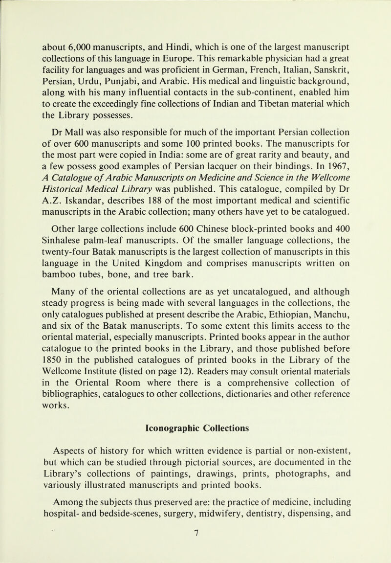 about 6,000 manuscripts, and Hindi, which is one of the largest manuscript collections of this language in Europe. This remarkable physician had a great facility for languages and was proficient in German, French, Italian, Sanskrit, Persian, Urdu, Punjabi, and Arabic. His medical and linguistic background, along with his many influential contacts in the sub-continent, enabled him to create the exceedingly fine collections of Indian and Tibetan material which the Library possesses. Dr Mall was also responsible for much of the important Persian collection of over 600 manuscripts and some 100 printed books. The manuscripts for the most part were copied in India: some are of great rarity and beauty, and a few possess good examples of Persian lacquer on their bindings. In 1967, A Catalogue of Arabic Manuscripts on Medicine and Science in the Wellcome Historical Medical Library was published. This catalogue, compiled by Dr A.Z. Iskandar, describes 188 of the most important medical and scientific manuscripts in the Arabic collection; many others have yet to be catalogued. Other large collections include 600 Chinese block-printed books and 400 Sinhalese palm-leaf manuscripts. Of the smaller language collections, the twenty-four Batak manuscripts is the largest collection of manuscripts in this language in the United Kingdom and comprises manuscripts written on bamboo tubes, bone, and tree bark. Many of the oriental collections are as yet uncatalogued, and although steady progress is being made with several languages in the collections, the only catalogues published at present describe the Arabic, Ethiopian, Manchu, and six of the Batak manuscripts. To some extent this limits access to the oriental material, especially manuscripts. Printed books appear in the author catalogue to the printed books in the Library, and those published before 1850 in the published catalogues of printed books in the Library of the Wellcome Institute (listed on page 12). Readers may consult oriental materials in the Oriental Room where there is a comprehensive collection of bibliographies, catalogues to other collections, dictionaries and other reference works. Iconographic Collections Aspects of history for which written evidence is partial or non-existent, but which can be studied through pictorial sources, are documented in the Library's collections of paintings, drawings, prints, photographs, and variously illustrated manuscripts and printed books. Among the subjects thus preserved are: the practice of medicine, including hospital- and bedside-scenes, surgery, midwifery, dentistry, dispensing, and