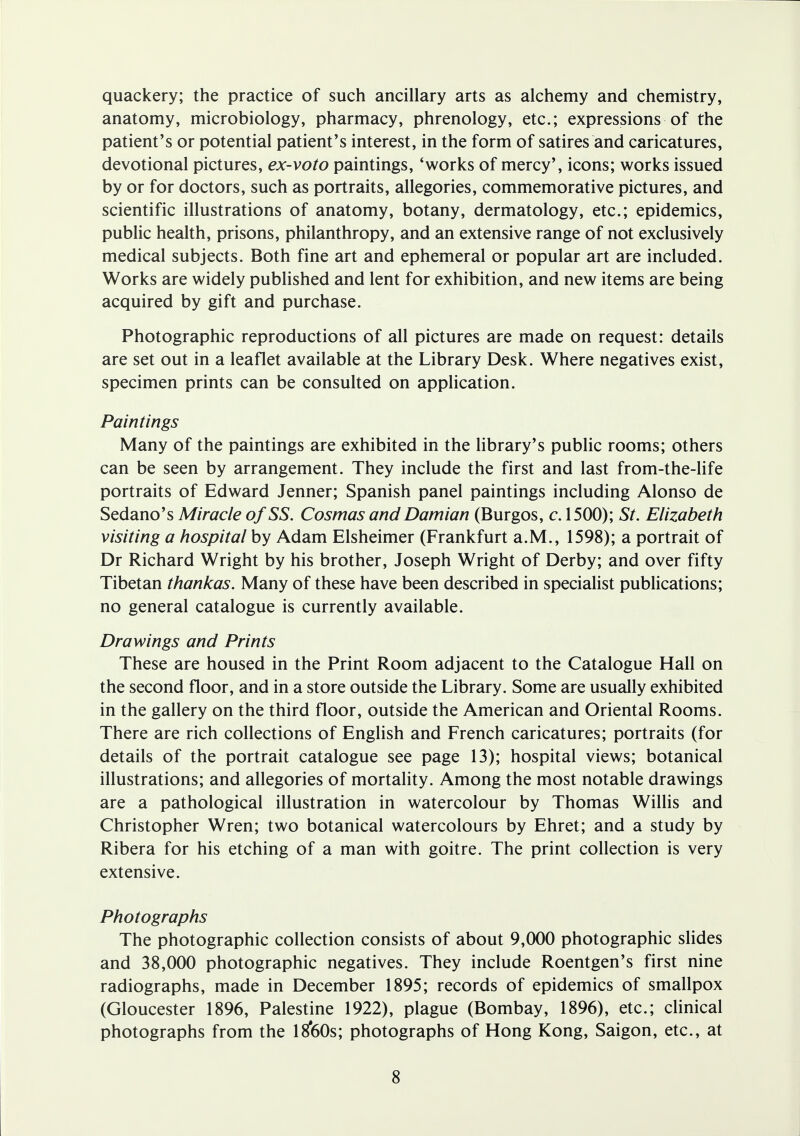 quackery; the practice of such ancillary arts as alchemy and chemistry, anatomy, microbiology, pharmacy, phrenology, etc.; expressions of the patient's or potential patient's interest, in the form of satires and caricatures, devotional pictures, ex-voto paintings, 'works of mercy', icons; works issued by or for doctors, such as portraits, allegories, commemorative pictures, and scientific illustrations of anatomy, botany, dermatology, etc.; epidemics, public health, prisons, philanthropy, and an extensive range of not exclusively medical subjects. Both fine art and ephemeral or popular art are included. Works are widely published and lent for exhibition, and new items are being acquired by gift and purchase. Photographic reproductions of all pictures are made on request: details are set out in a leaflet available at the Library Desk. Where negatives exist, specimen prints can be consulted on application. Paintings Many of the paintings are exhibited in the library's public rooms; others can be seen by arrangement. They include the first and last from-the-life portraits of Edward Jenner; Spanish panel paintings including Alonso de Sedano's Miracle of SS. Cosmas andDamian (Burgos, c. 1500); St. Elizabeth visiting a hospital by Adam Elsheimer (Frankfurt a.M., 1598); a portrait of Dr Richard Wright by his brother, Joseph Wright of Derby; and over fifty Tibetan thankas. Many of these have been described in specialist publications; no general catalogue is currently available. Drawings and Prints These are housed in the Print Room adjacent to the Catalogue Hall on the second floor, and in a store outside the Library. Some are usually exhibited in the gallery on the third floor, outside the American and Oriental Rooms. There are rich collections of English and French caricatures; portraits (for details of the portrait catalogue see page 13); hospital views; botanical illustrations; and allegories of mortality. Among the most notable drawings are a pathological illustration in watercolour by Thomas Willis and Christopher Wren; two botanical watercolours by Ehret; and a study by Ribera for his etching of a man with goitre. The print collection is very extensive. Photographs The photographic collection consists of about 9,000 photographic slides and 38,000 photographic negatives. They include Roentgen's first nine radiographs, made in December 1895; records of epidemics of smallpox (Gloucester 1896, Palestine 1922), plague (Bombay, 1896), etc.; clinical photographs from the l8*60s; photographs of Hong Kong, Saigon, etc., at