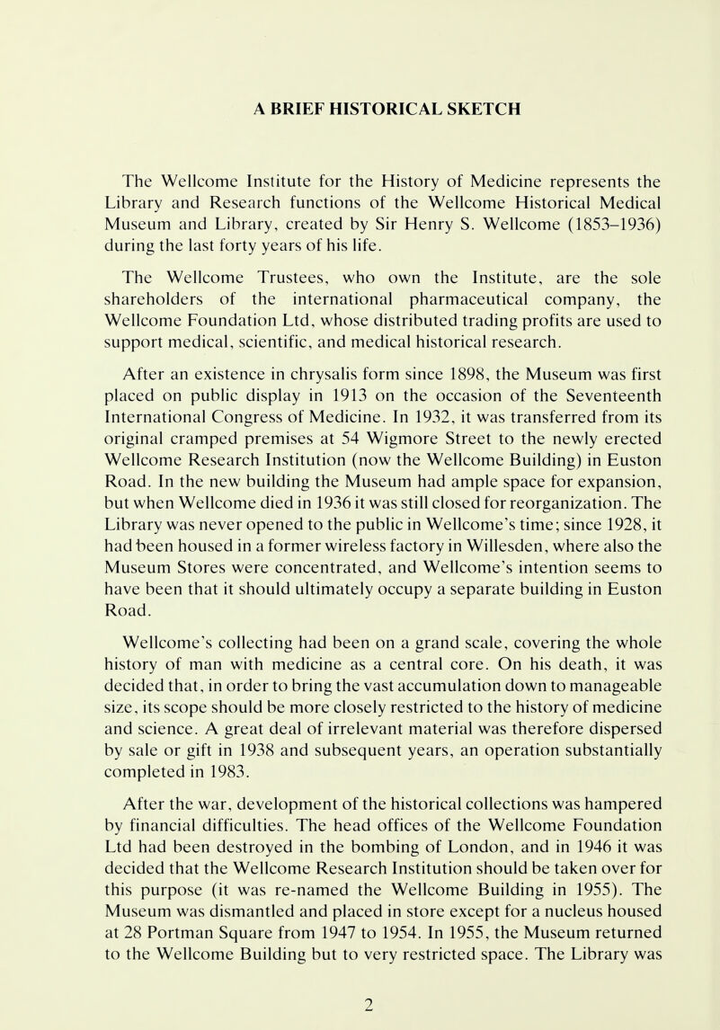 A BRIEF HISTORICAL SKETCH The Wellcome Institute for the History of Medicine represents the Library and Research functions of the Wellcome Historical Medical Museum and Library, created by Sir Henry S. Wellcome (1853-1936) during the last forty years of his life. The Wellcome Trustees, who own the Institute, are the sole shareholders of the international pharmaceutical company, the Wellcome Foundation Ltd, whose distributed trading profits are used to support medical, scientific, and medical historical research. After an existence in chrysalis form since 1898, the Museum was first placed on public display in 1913 on the occasion of the Seventeenth International Congress of Medicine. In 1932, it was transferred from its original cramped premises at 54 Wigmore Street to the newly erected Wellcome Research Institution (now the Wellcome Building) in Euston Road. In the new building the Museum had ample space for expansion, but when Wellcome died in 1936 it was still closed for reorganization. The Library was never opened to the public in Wellcome's time; since 1928, it had been housed in a former wireless factory in Willesden, where also the Museum Stores were concentrated, and Wellcome's intention seems to have been that it should ultimately occupy a separate building in Euston Road. Wellcome's collecting had been on a grand scale, covering the whole history of man with medicine as a central core. On his death, it was decided that, in order to bring the vast accumulation down to manageable size, its scope should be more closely restricted to the history of medicine and science. A great deal of irrelevant material was therefore dispersed by sale or gift in 1938 and subsequent years, an operation substantially completed in 1983. After the war, development of the historical collections was hampered by financial difficulties. The head offices of the Wellcome Foundation Ltd had been destroyed in the bombing of London, and in 1946 it was decided that the Wellcome Research Institution should be taken over for this purpose (it was re-named the Wellcome Building in 1955). The Museum was dismantled and placed in store except for a nucleus housed at 28 Portman Square from 1947 to 1954. In 1955, the Museum returned to the Wellcome Building but to very restricted space. The Library was