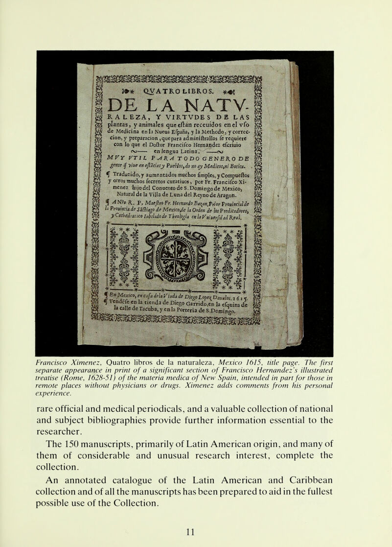 H >»* QVATRO LIBROS. **» |DE LA NATV- j$ RALEZA, Y VIRTVDES DE LAS g^j plantas , yanimales queeftan receuidos en el vfo de Meciicina en la Nueua Efpana, y la Methodo, y correc- ^ cion, y prcparacion, que para adminiftrailas fe requiere 2$ con lo que el Doftor Francifco Hernandez efcriuio oj . cn iengua Latina. ——tv> MVY VTIL P ^iR~A. T ODO GENBR.0 DE gente q yiue en ejlaciasy Puehlos, do no ay Medicos%ni Botki. , *J Tradu2ido, y autnentados muchos fimples, y Compuellos y ofros muchos fecretos curatiuos, por Fr. Francifco Xi- menez hijodel Conucntode S.Domingo de Mexico, Natural de la Vilia de Luna del ReynodeAragon. f ANro a. P. MaeftroFr. Hernando Baynfrior Prouixcialde h Prouincia de Sfflkgo de Mexico Je la Orden de losPredicadores, yCatbedratico htbihdode TheologU enlaVmuerfidadKeal. •*———*- m J en cafa dela Vrda de Diego Lope^ D«„IW. l6l* m * u fu Ca ]* tlC,nda de DlCg° Garrido,en la cfquina dc Ia callc de Tac'«ba» y en la Porteria de S.Domingo. M m m Francisco Ximenez, Quatro libros de la naturaleza, Mexico 1615, title page. The first separate appearance in print of a significant section of Francisco Hernandez's illustrated treatise (Rome, 1628-51) of the materia medica of New Spain, intended in part for those in remote places without physicians or drugs. Ximenez adds comments from his personal experience. rare official and medical periodicals, and a valuable collection of national and subject bibliographies provide further information essential to the researcher. The 150 manuscripts, primarily of Latin American origin, and many of them of considerable and unusual research interest, complete the collection. An annotated catalogue of the Latin American and Caribbean collection and of all the manuscripts has been prepared to aid in the fullest possible use of the Collection.